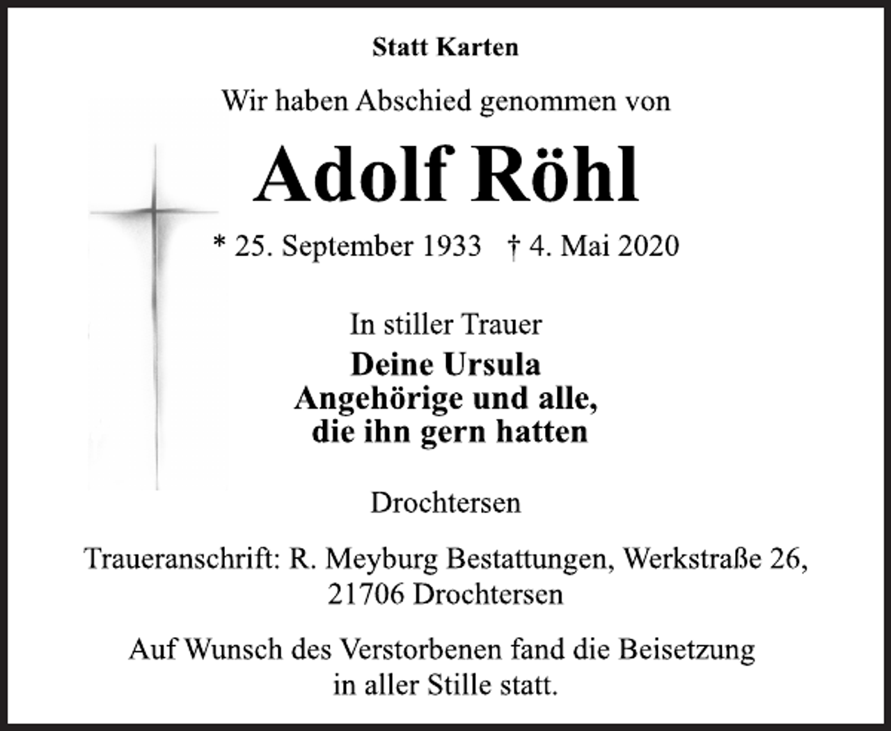 <p>Statt Karten<br />Wir haben Abschied genommen von<br />Adolf Röhl<br />* 25. September 1933 † 4. Mai 2020<br />In stiller Trauer Deine Ursula Angehörige und alle, die ihn gern hatten<br />Drochtersen<br />Traueranschrift: R. Meyburg Bestattungen, Werkstraße 26, 21706 Drochtersen<br />Auf Wunsch des Verstorbenen fand die Beisetzung in aller Stille statt.</p>