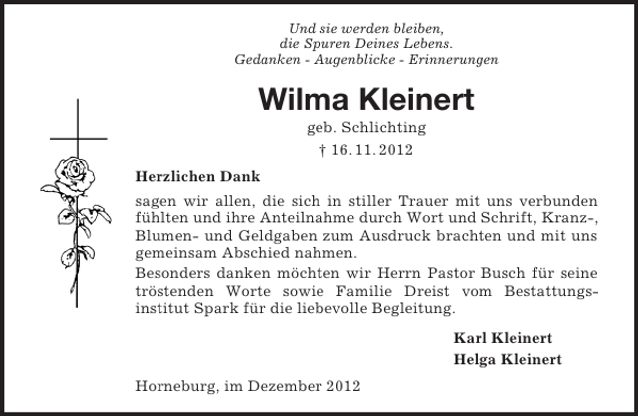 <p>Und sie werden bleiben,<br />die Spuren Deines Lebens.<br />Gedanken - Augenblicke - Erinnerungen</p><p>Wilma Kleinert<br />geb. Schlichting<br />† 16. 11. 2012<br />Herzlichen Dank<br />sagen wir allen, die sich in stiller Trauer mit uns verbunden<br />fühlten und ihre Anteilnahme durch Wort und Schrift, Kranz-,<br />Blumen- und Geldgaben zum Ausdruck brachten und mit uns<br />gemeinsam Abschied nahmen.<br />Besonders danken möchten wir Herrn Pastor Busch für seine<br />tröstenden Worte sowie Familie Dreist vom Bestattungsinstitut Spark für die liebevolle Begleitung.<br />Karl Kleinert<br />Helga Kleinert<br />Horneburg, im Dezember 2012</p>