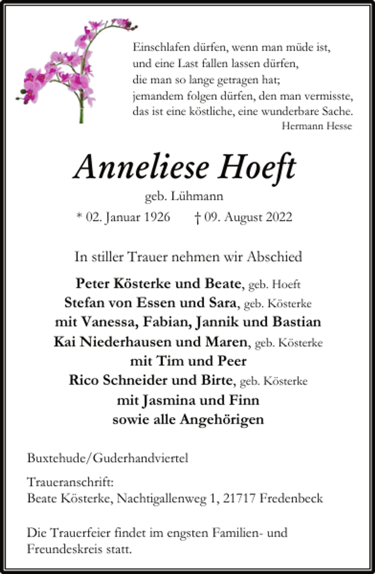 <p>Einschlafen dürfen, wenn man müde ist,<br />und eine Last fallen lassen dürfen,<br />die man so lange getragen hat;<br />jemandem folgen dürfen, den man vermisste,<br />das ist eine köstliche, eine wunderbare Sache.<br />Hermann Hesse<br />Anneliese Hoeft<br />geb. Lühmann<br />* 02. Januar 1926 † 09. August 2022<br />In stiller Trauer nehmen wir Abschied<br />Peter Kösterke und Beate, geb. Hoeft<br />Stefan von Essen und Sara, geb. Kösterke<br />mit Vanessa, Fabian, Jannik und Bastian<br />Kai Niederhausen und Maren, geb. Kösterke<br />mit Tim und Peer<br />Rico Schneider und Birte, geb. Kösterke<br />mit Jasmina und Finn<br />sowie alle Angehörigen<br />Buxtehude/Guderhandviertel<br />Traueranschrift:<br />Beate Kösterke, Nachtigallenweg 1, 21717 Fredenbeck<br />Die Trauerfeier findet im engsten Familien- und<br />Freundeskreisstatt statt.</p>