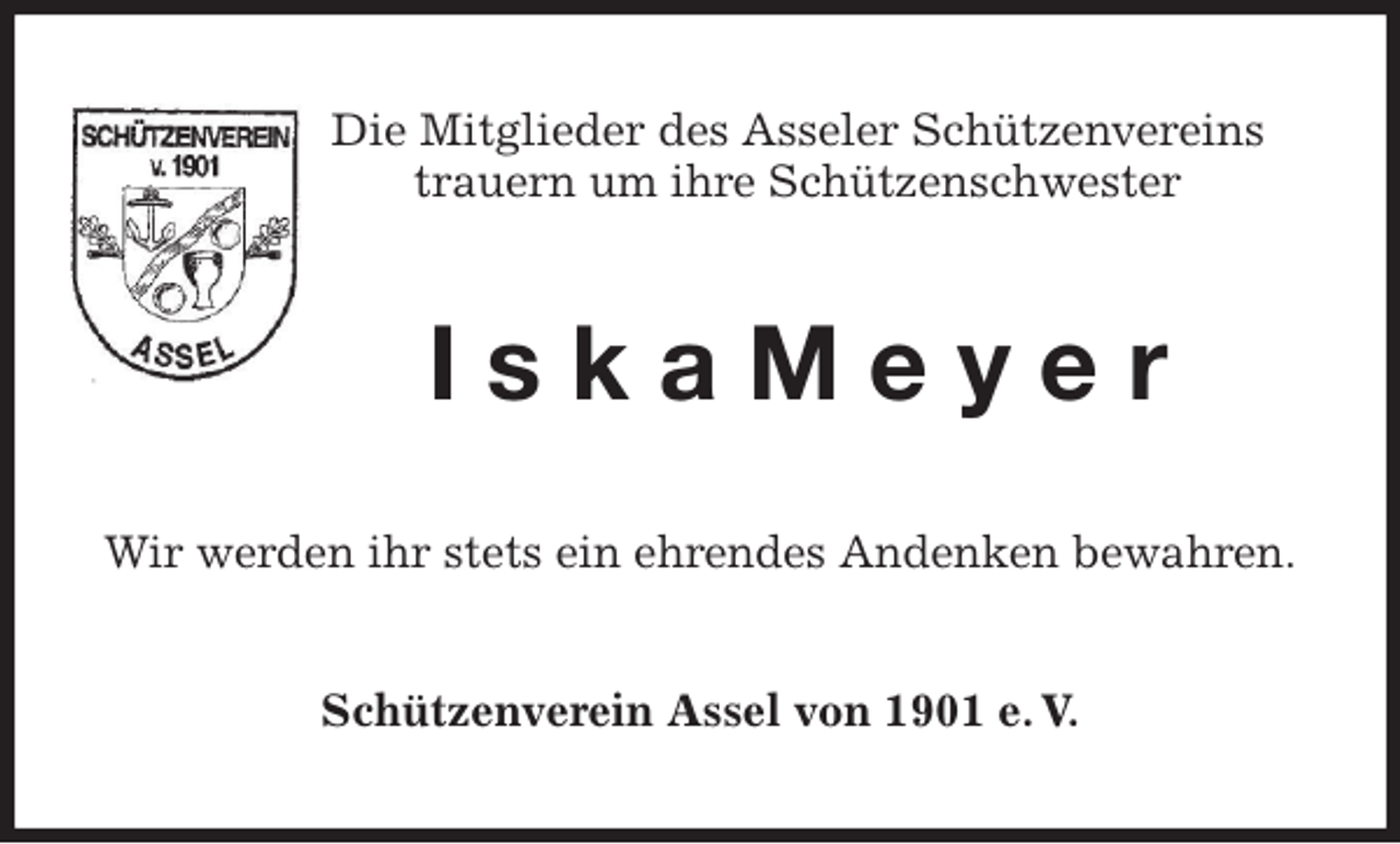 <p>Die Mitglieder des Asseler Schützenvereins<br />trauern um ihre Schützenschwester<br />I s k a M e y e r<br />Wir werden ihr stets ein ehrendes Andenken bewahren.<br />Schützenverein Assel von 1901 e. V.</p>
