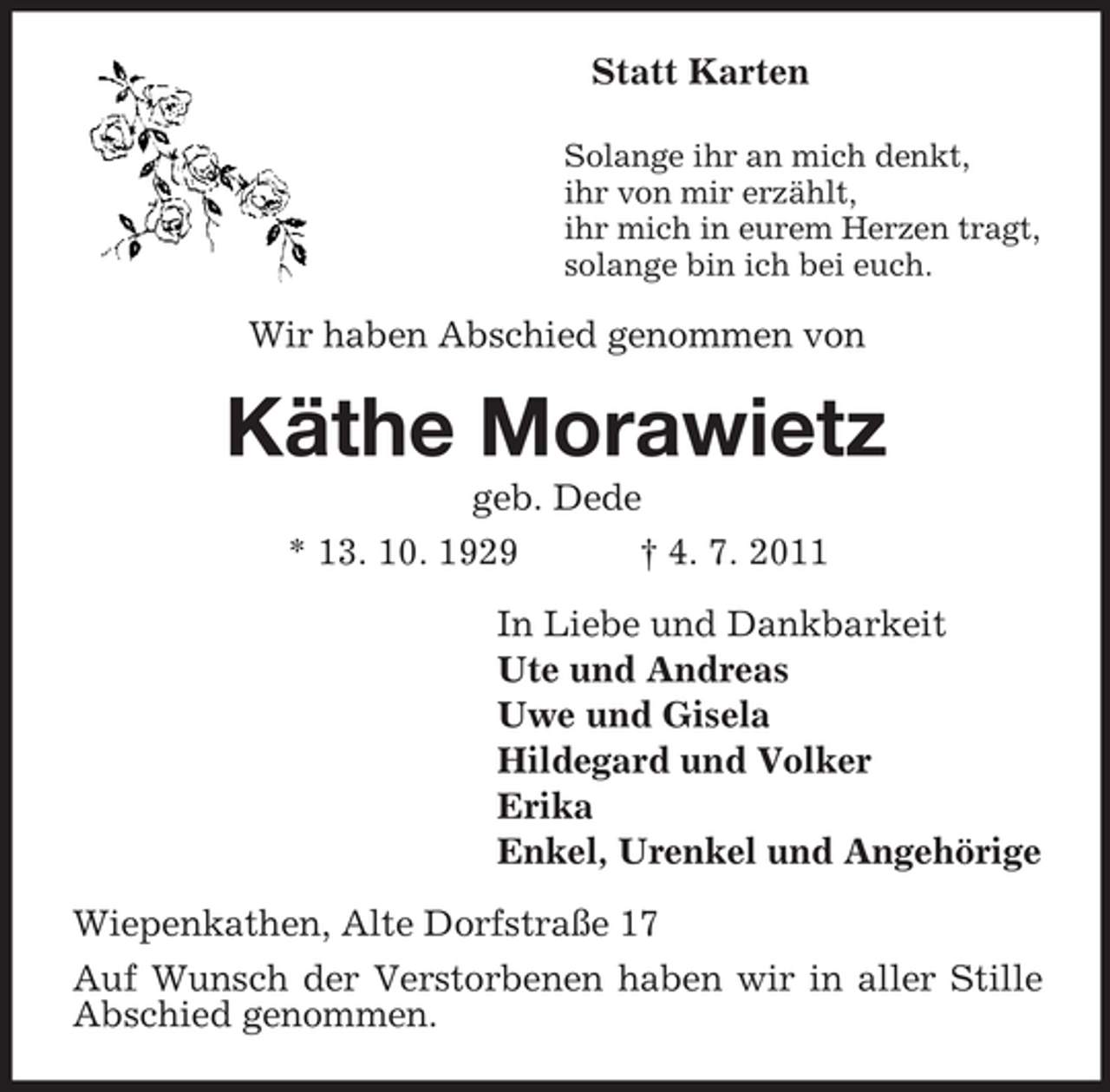 <p>Statt Karten<br />Solange ihr an mich denkt,<br />ihr von mir erzählt,<br />ihr mich in eurem Herzen tragt,<br />solange bin ich bei euch.</p><p>Wir haben Abschied genommen von</p><p>Käthe Morawietz<br />geb. Dede<br />* 13. 10. 1929<br />† 4. 7. 2011<br />In Liebe und Dankbarkeit<br />Ute und Andreas<br />Uwe und Gisela<br />Hildegard und Volker<br />Erika<br />Enkel, Urenkel und Angehörige<br />Wiepenkathen, Alte Dorfstraße 17<br />Auf Wunsch der Verstorbenen haben wir in aller Stille<br />Abschied genommen.</p>