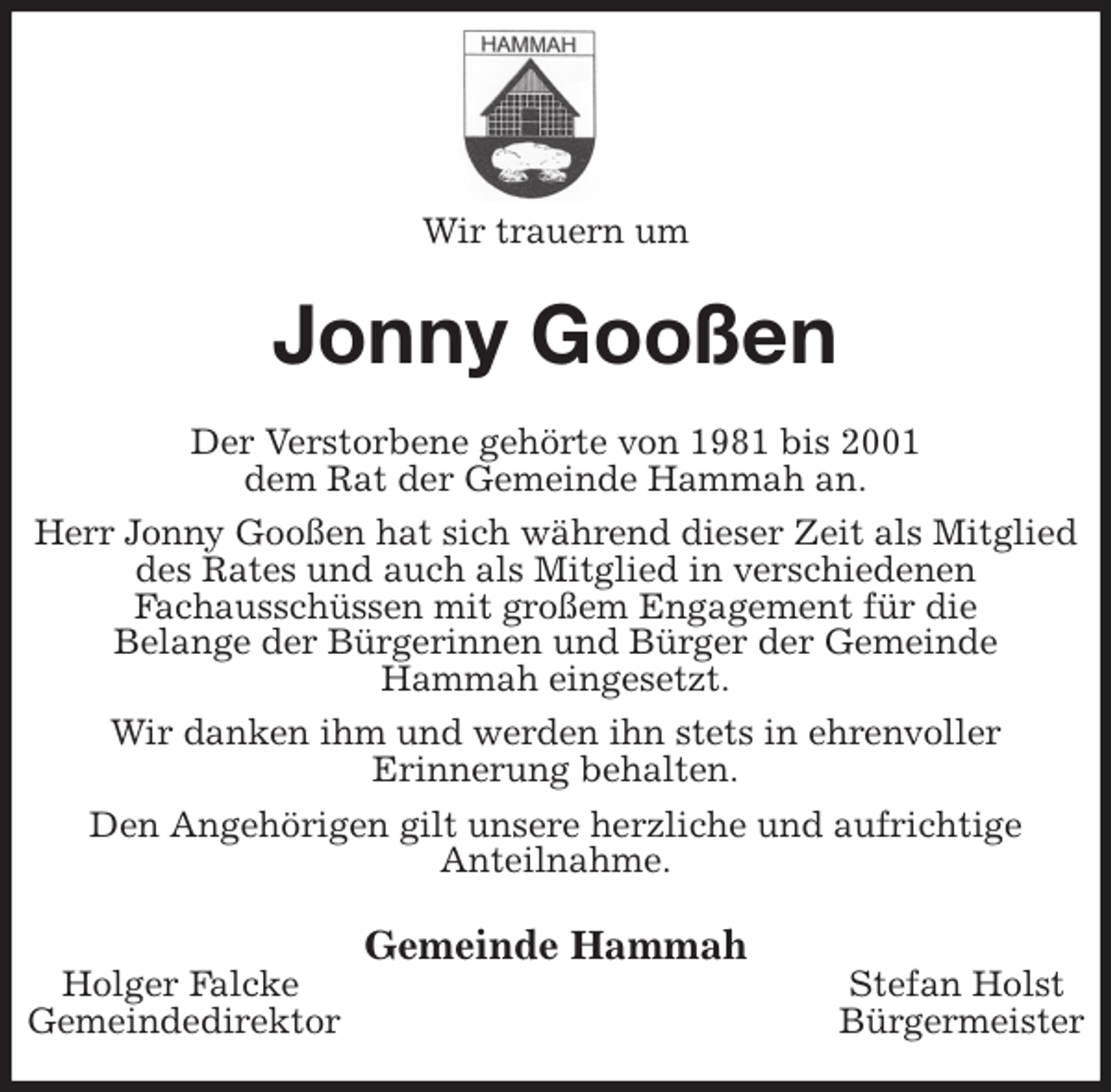 <p>Wir trauern um<br />Jonny Gooßen<br />Der Verstorbene gehörte von 1981 bis 2001<br />dem Rat der Gemeinde Hammah an.<br />Herr Jonny Gooßen hat sich während dieser Zeit als Mitglied<br />des Rates und auch als Mitglied in verschiedenen<br />Fachausschüssen mit großem Engagement für die<br />Belange der Bürgerinnen und Bürger der Gemeinde<br />Hammah eingesetzt.<br />Wir danken ihm und werden ihn stets in ehrenvoller<br />Erinnerung behalten.<br />Den Angehörigen gilt unsere herzliche und aufrichtige<br />Anteilnahme.<br />Gemeinde Hammah<br />Holger Falcke Stefan Holst<br />Gemeindedirektor Bürgermeister</p>