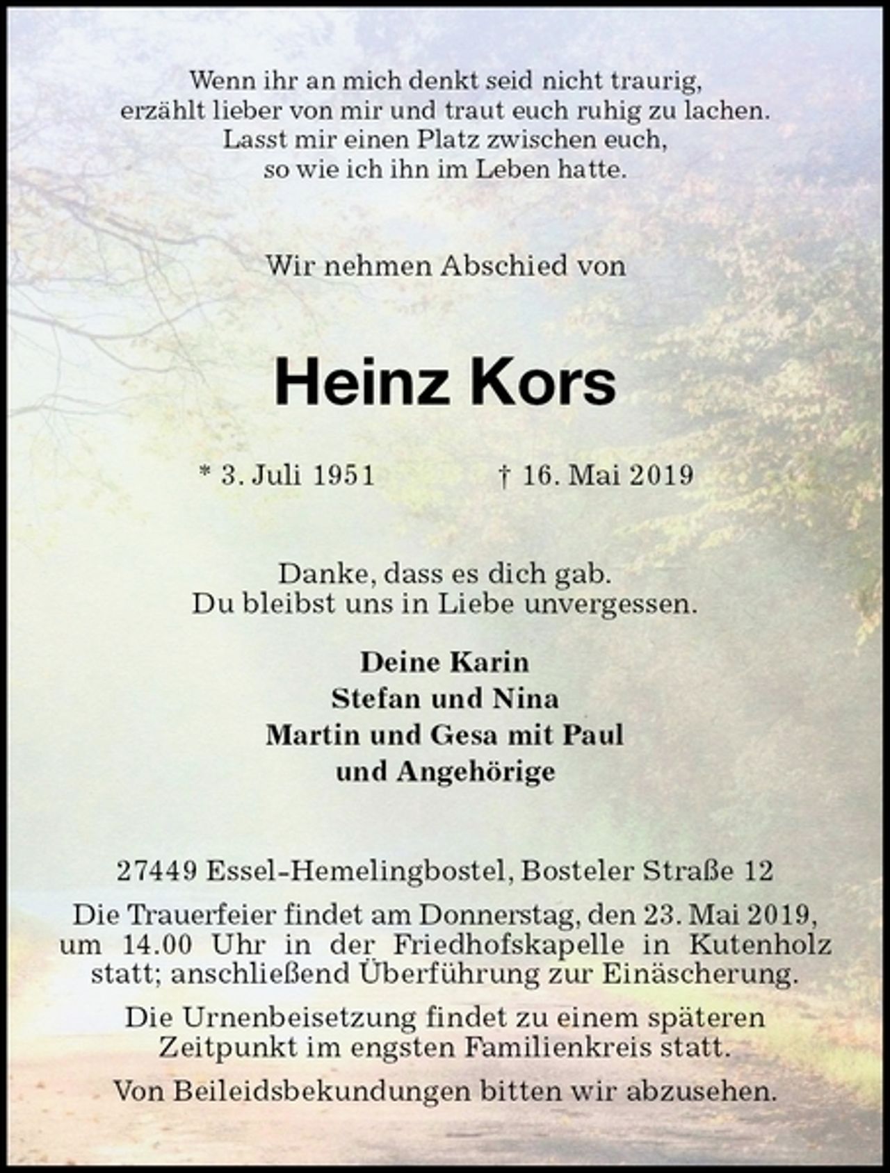 <p>Wenn ihr an mich denkt seid nicht traurig,<br />erzählt lieber von mir und traut euch ruhig zu lachen.<br />Lasst mir einen Platz zwischen euch,<br />so wie ich ihn im Leben hatte.<br />Wir nehmen Abschied von<br />Heinz Kors</p><p>* 3. Juli 1951 † 16. Mai 2019<br />Danke, dass es dich gab.<br />Du bleibst uns in Liebe unvergessen.</p><p>Deine Karin<br />Stefan und Nina<br />Martin und Gesa mit Paul<br />und Angehörige<br />27449 Essel-Hemelingbostel, Bosteler Straße 12<br />Die Trauerfeier findet am Donnerstag, den 23. Mai 2019,<br />um 14.00 Uhr in der Friedhofskapelle in Kutenholz statt; anschließend Überführung zur Einäscherung.<br />Die Urnenbeisetzung findet zu einem späteren<br />Zeitpunkt im engsten Familienkreis statt.<br />Von Beileidsbekundungen bitten wir abzusehen.</p>