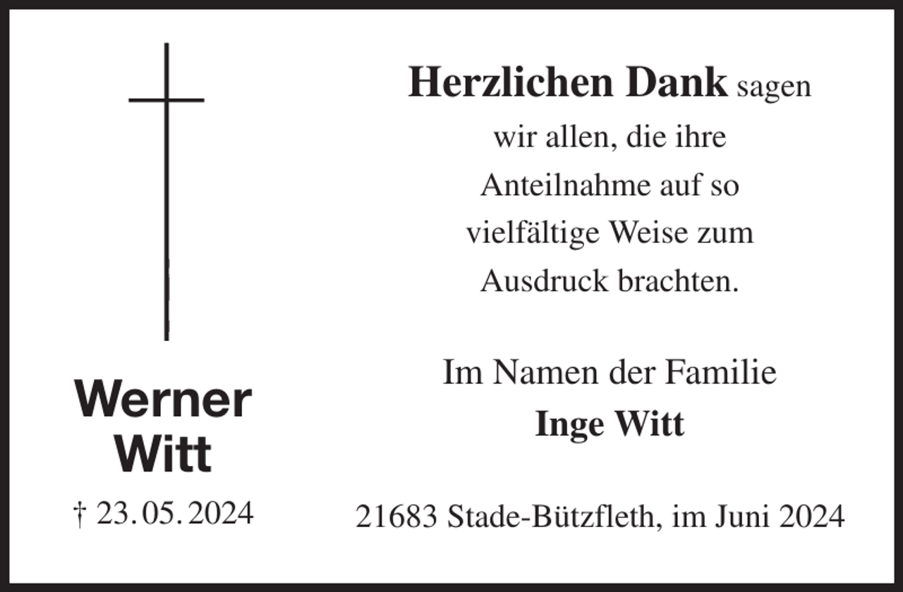 <p>Herzlichen Dank sagen<br />wir allen, die ihre<br />Anteilnahme auf so<br />vielfältige Weise zum<br />Ausdruck brachten.<br />21683 Stade-Bützfleth, im Juni 2024<br />Im Namen der Familie<br />Inge Witt<br />Werner<br />Witt<br />† 23. 05. 2024</p>