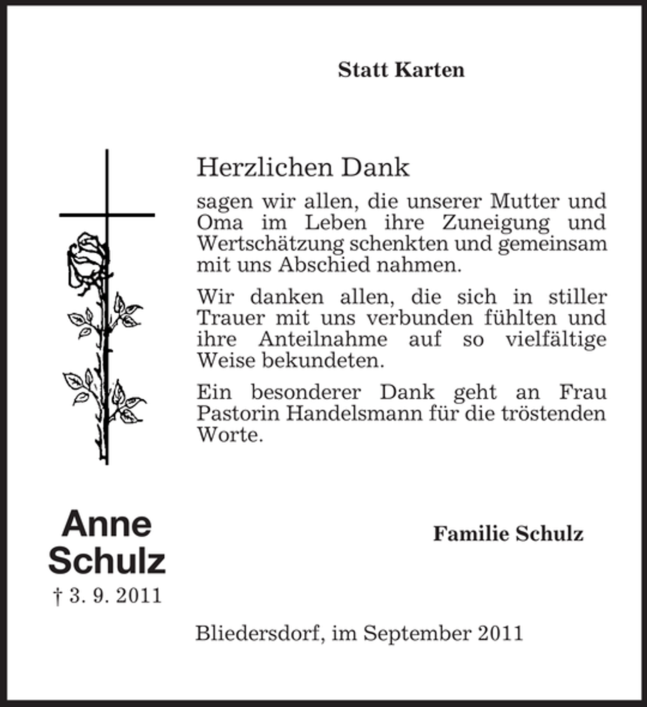 <p>Statt Karten</p><p>Herzlichen Dank<br />sagen wir allen, die unserer Mutter und<br />Oma im Leben ihre Zuneigung und<br />Wertschätzung schenkten und gemeinsam<br />mit uns Abschied nahmen.<br />Wir danken allen, die sich in stiller<br />Trauer mit uns verbunden fühlten und<br />ihre Anteilnahme auf so vielfältige<br />Weise bekundeten.<br />Ein besonderer Dank geht an Frau<br />Pastorin Handelsmann für die tröstenden<br />Worte.</p><p>Anne<br />Schulz</p><p>Familie Schulz</p><p>† 3. 9. 2011<br />Bliedersdorf, im September 2011</p>