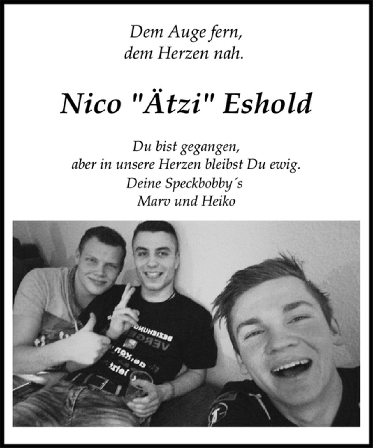 <p>Dem Auge fern,<br />dem Herzen nah.<br />Nico "Ätzi" Eshold<br />Du bist gegangen,<br />aber in unsere Herzen bleibst Du ewig.<br />Deine Speckbobby´s<br />Marv und Heiko</p>