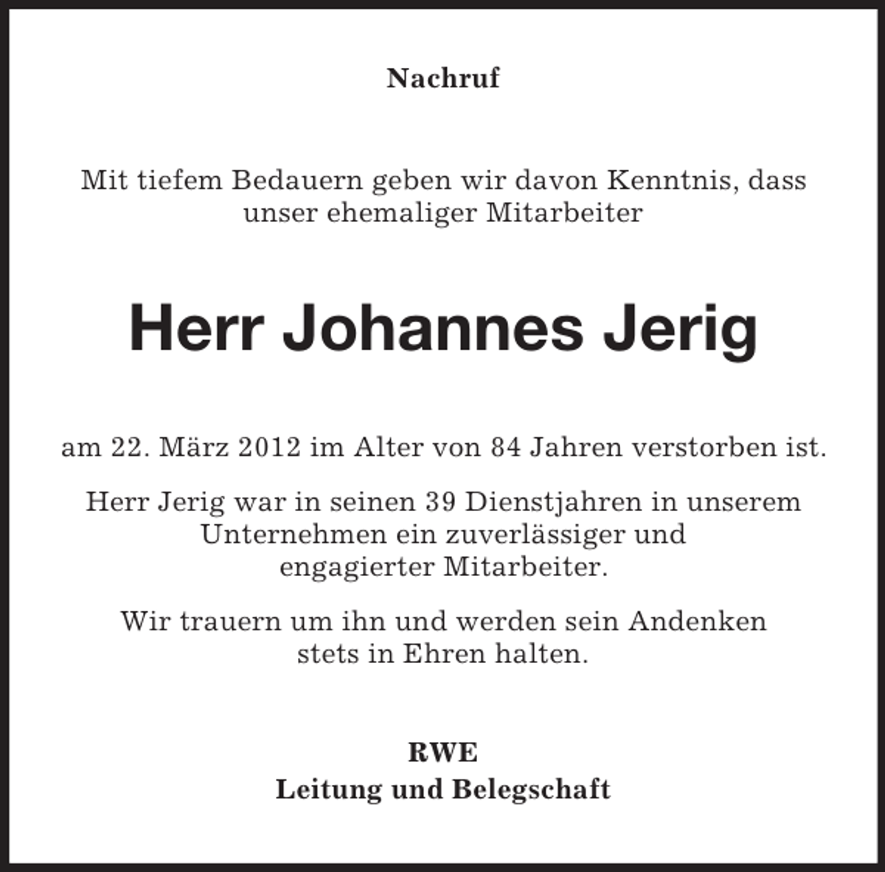 <p>Nachruf</p><p>Mit tiefem Bedauern geben wir davon Kenntnis, dass<br />unser ehemaliger Mitarbeiter</p><p>Herr Johannes Jerig<br />am 22. März 2012 im Alter von 84 Jahren verstorben ist.<br />Herr Jerig war in seinen 39 Dienstjahren in unserem<br />Unternehmen ein zuverlässiger und<br />engagierter Mitarbeiter.<br />Wir trauern um ihn und werden sein Andenken<br />stets in Ehren halten.<br />RWE<br />Leitung und Belegschaft</p>