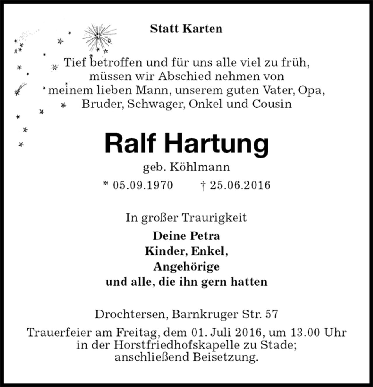 <p>Statt Karten<br />Tief betroffen und für uns alle viel zu früh,<br />müssen wir Abschied nehmen von<br />meinem lieben Mann, unserem guten Vater, Opa,<br />Bruder, Schwager, Onkel und Cousin<br />Ralf Hartung<br />geb. Köhlmann<br />* 05.09.1970 † 25.06.2016<br />In großer Traurigkeit<br />Deine Petra<br />Kinder, Enkel,<br />Angehörige<br />und alle, die ihn gern hatten<br />Drochtersen, Barnkruger Str. 57<br />Trauerfeier am Freitag, dem 01. Juli 2016, um 13.00 Uhr in der Horstfriedhofskapelle zu Stade;<br />anschließend Beisetzung.</p>