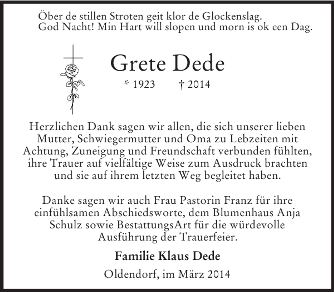 <p>Öber de stillen Stroten geit klor de Glockenslag.<br />God Nacht! Min Hart will slopen und morn is ok een Dag.<br />Grete Dede<br />* 1923 † 2014</p><p>Herzlichen Dank sagen wir allen, die sich unserer lieben<br />Mutter, Schwiegermutter und Oma zu Lebzeiten mit<br />Achtung, Zuneigung und Freundschaft verbunden fühlten,<br />ihre Trauer auf vielfältige Weise zum Ausdruck brachten und sie auf ihrem letzten Weg begleitet haben.</p><p>Danke sagen wir auch Frau Pastorin Franz für ihre<br />einfühlsamen Abschiedsworte, dem Blumenhaus Anja Schulz sowie BestattungsArt für die würdevolle<br />Ausführung der Trauerfeier.<br />Familie Klaus Dede<br />Oldendorf, im März 2014</p>