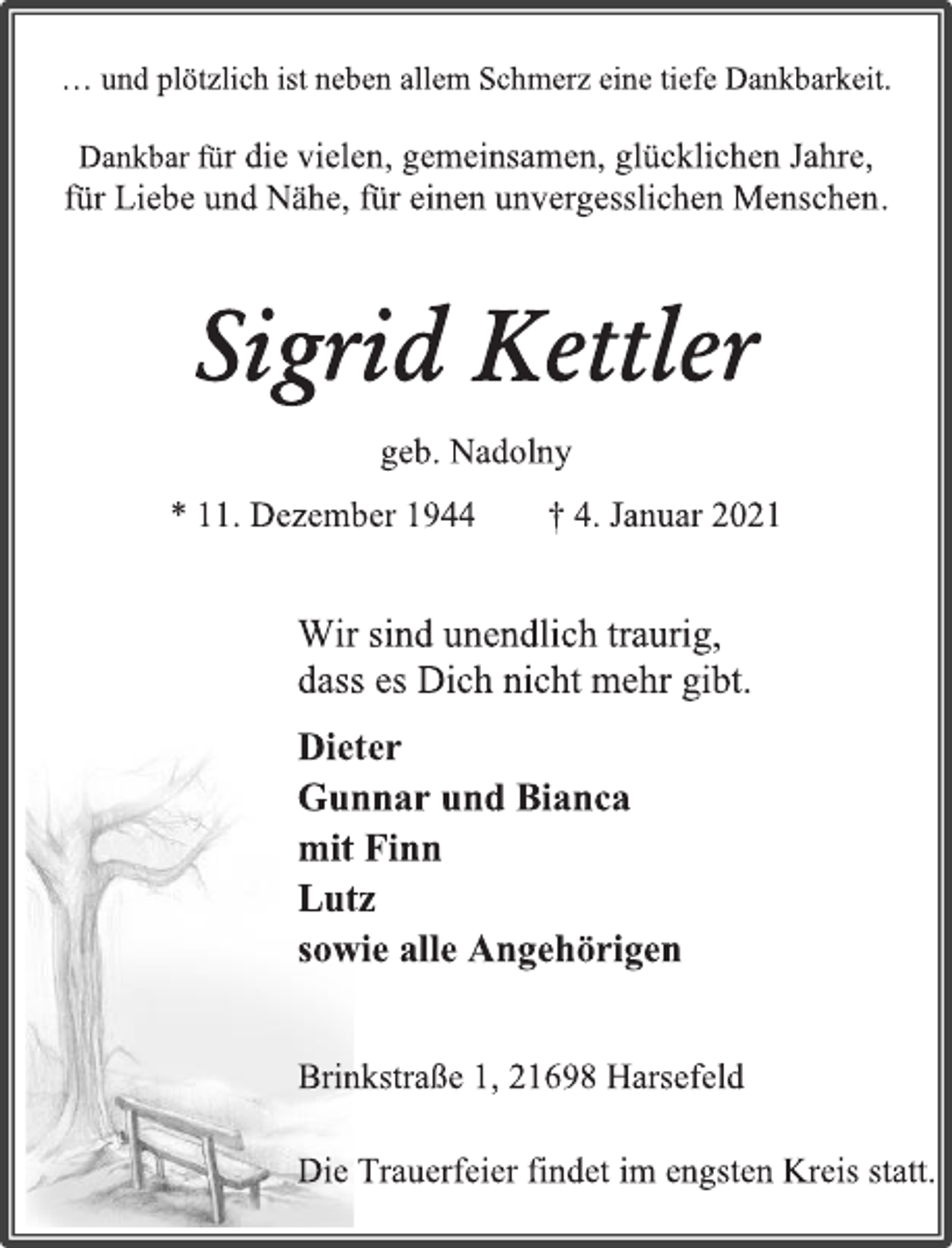 <p>… und plötzlich ist neben allem Schmerz eine tiefe Dankbarkeit.<br />Dankbar für die vielen, gemeinsamen, glücklichen Jahre,<br />für Liebe und Nähe, für einen unvergesslichen Menschen.<br />Sigrid Kettler<br />geb. Nadolny<br />* 11. Dezember 1944 † 4. Januar 2021<br />Wir sind unendlich traurig,<br />dass es Dich nicht mehr gibt.<br />Dieter<br />Gunnar und Bianca<br />mit Finn<br />Lutz<br />sowie alle Angehörigen<br />Brinkstraße 1, 21698 Harsefeld<br />Die Trauerfeier findet im engsten Kreis statt.</p>