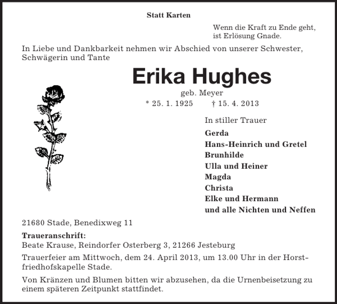 <p>Statt Karten<br />Wenn die Kraft zu Ende geht,<br />ist Erlösung Gnade.</p><p>In Liebe und Dankbarkeit nehmen wir Abschied von unserer Schwester,<br />Schwägerin und Tante</p><p>Erika Hughes<br />geb. Meyer<br />* 25. 1. 1925<br />† 15. 4. 2013<br />In stiller Trauer<br />Gerda<br />Hans-Heinrich und Gretel<br />Brunhilde<br />Ulla und Heiner<br />Magda<br />Christa<br />Elke und Hermann<br />und alle Nichten und Neffen<br />21680 Stade, Benedixweg 11<br />Traueranschrift:<br />Beate Krause, Reindorfer Osterberg 3, 21266 Jesteburg<br />Trauerfeier am Mittwoch, dem 24. April 2013, um 13.00 Uhr in der Horstfriedhofskapelle Stade.<br />Von Kränzen und Blumen bitten wir abzusehen, da die Urnenbeisetzung zu<br />einem späteren Zeitpunkt stattfindet.</p>