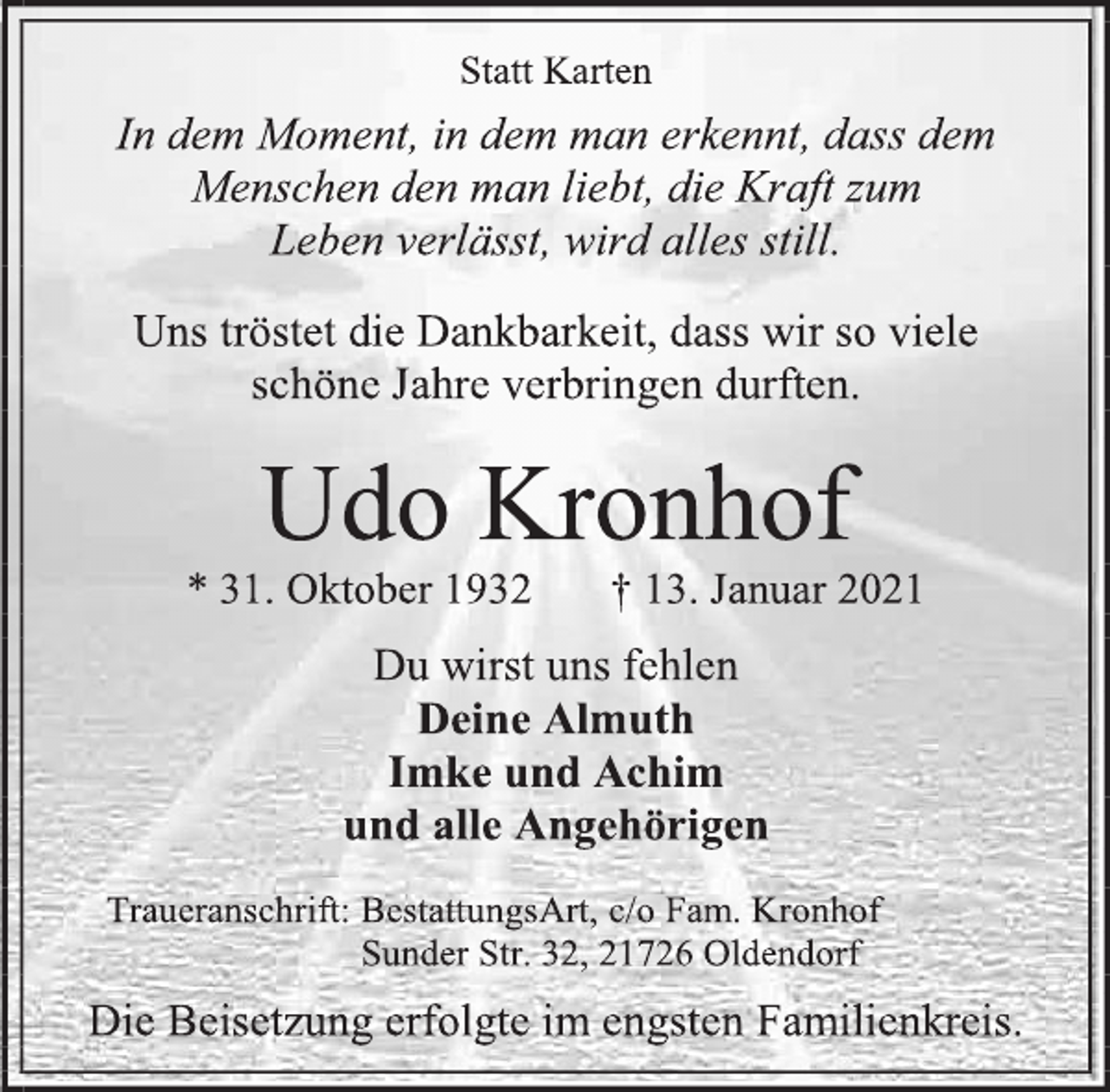 <p>Statt Karten<br />In dem Moment, in dem man erkennt, dass dem Menschen den man liebt, die Kraft zum<br />Leben verlässt, wird alles still.<br />Uns tröstet die Dankbarkeit, dass wir so viele<br />schöne Jahre verbringen durften.<br />Udo Kronhof<br />* 31. Oktober 1932 † 13. Januar 2021<br />Du wirst uns fehlen<br />Deine Almuth<br />Imke und Achim<br />und alle Angehörigen<br />Traueranschrift: BestattungsArt, c/o Fam. Kronhof<br />Sunder Str. 32, 21726 Oldendorf<br />Die Beisetzung erfolgte im engsten Familienkreis.</p>