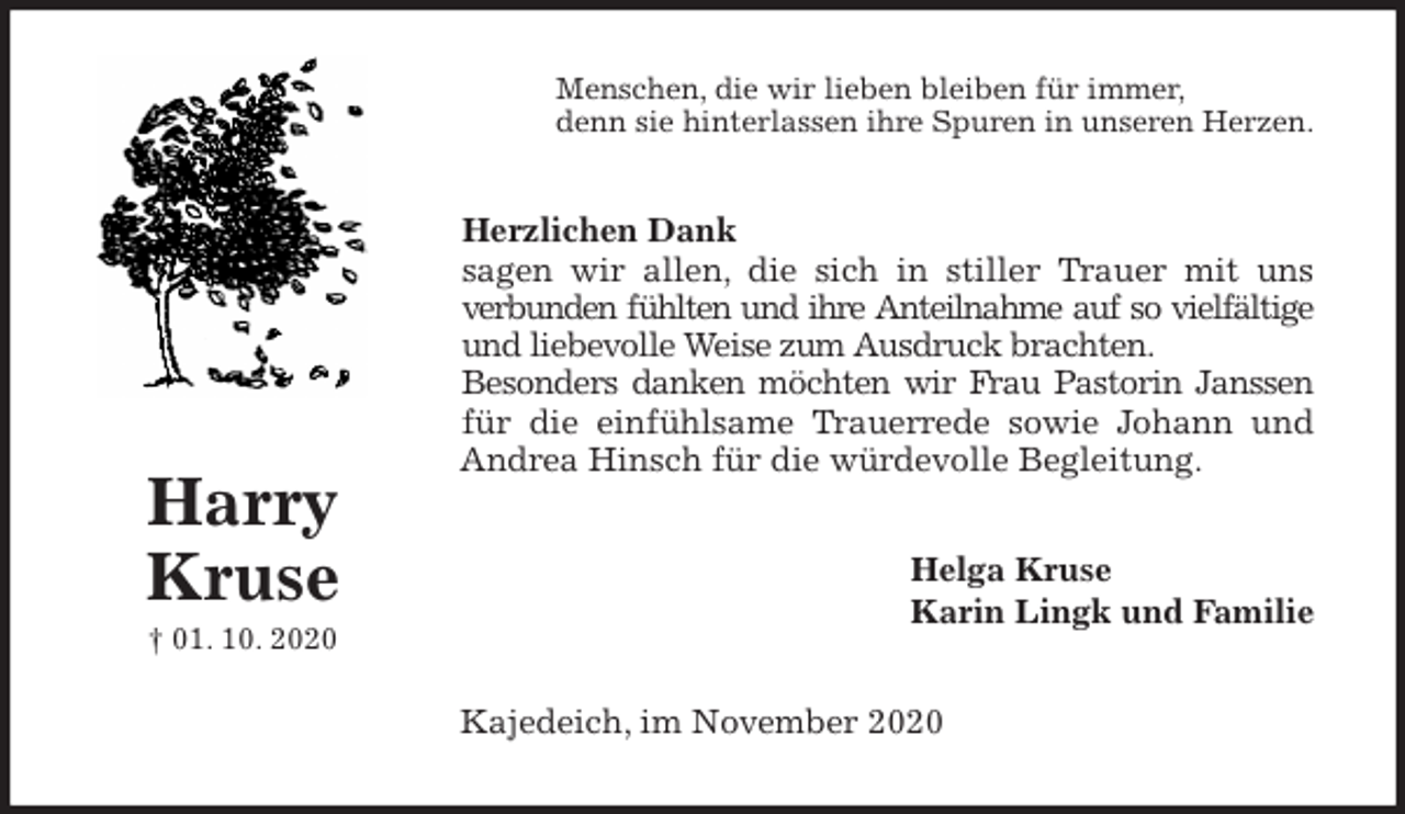 <p>Menschen, die wir lieben bleiben für immer,<br />denn sie hinterlassen ihre Spuren in unseren Herzen.<br />Herzlichen Dank<br />sagen wir allen, die sich in stiller Trauer mit uns<br />verbunden fühlten und ihre Anteilnahme auf so vielfältige<br />und liebevolle Weise zum Ausdruck brachten.<br />Besonders danken möchten wir Frau Pastorin Janssen<br />für die einfühlsame Trauerrede sowie Johann und<br />Andrea Hinsch für die würdevolle Begleitung.<br />Helga Kruse<br />Karin Lingk und Familie<br />Kajedeich, im November 2020<br />Harry<br />Kruse<br />† 01. 10. 2020</p>
