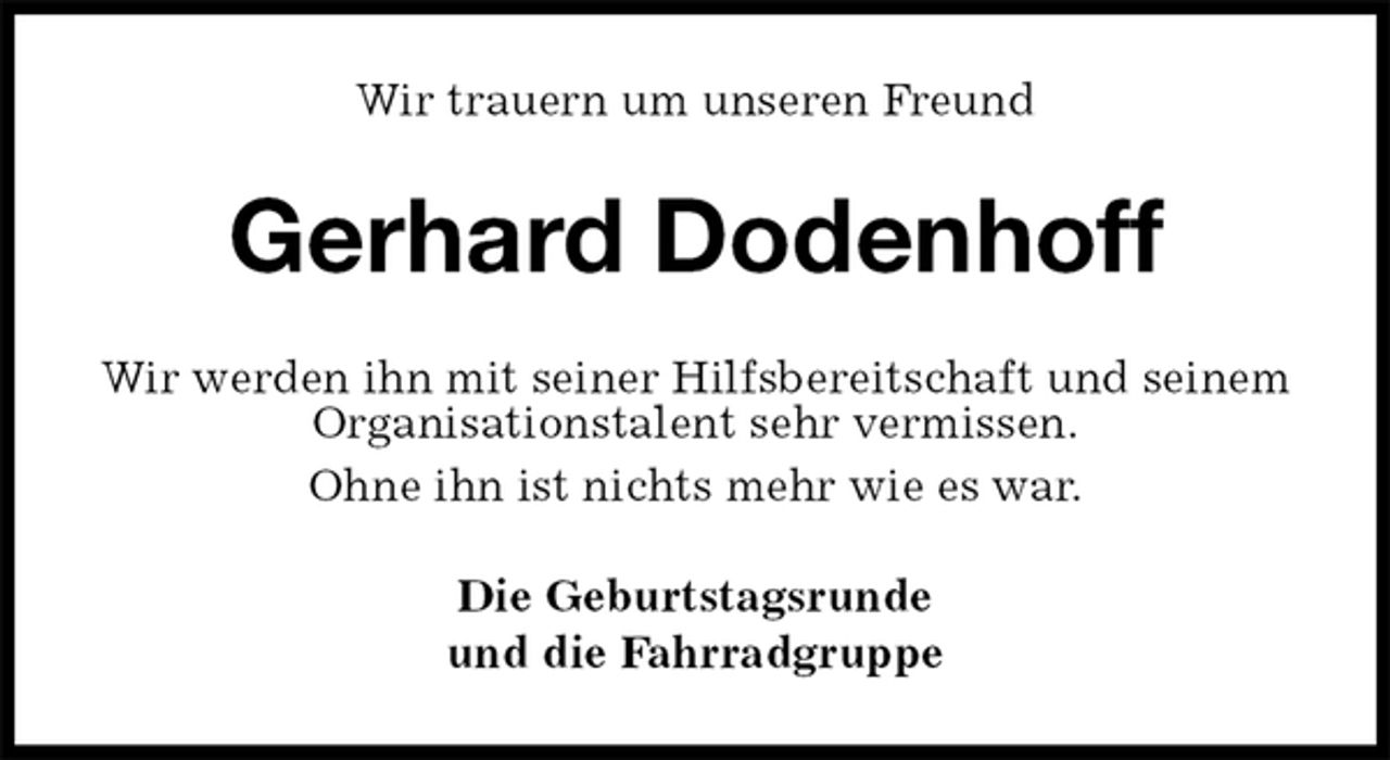 <p>Wir trauern um unseren Freund<br />Gerhard Dodenhoff<br />Wir werden ihn mit seiner Hilfsbereitschaft und seinem Organisationstalent sehr vermissen.<br />Ohne ihn ist nichts mehr wie es war.<br />Die Geburtstagsrunde<br />und die Fahrradgruppe</p>