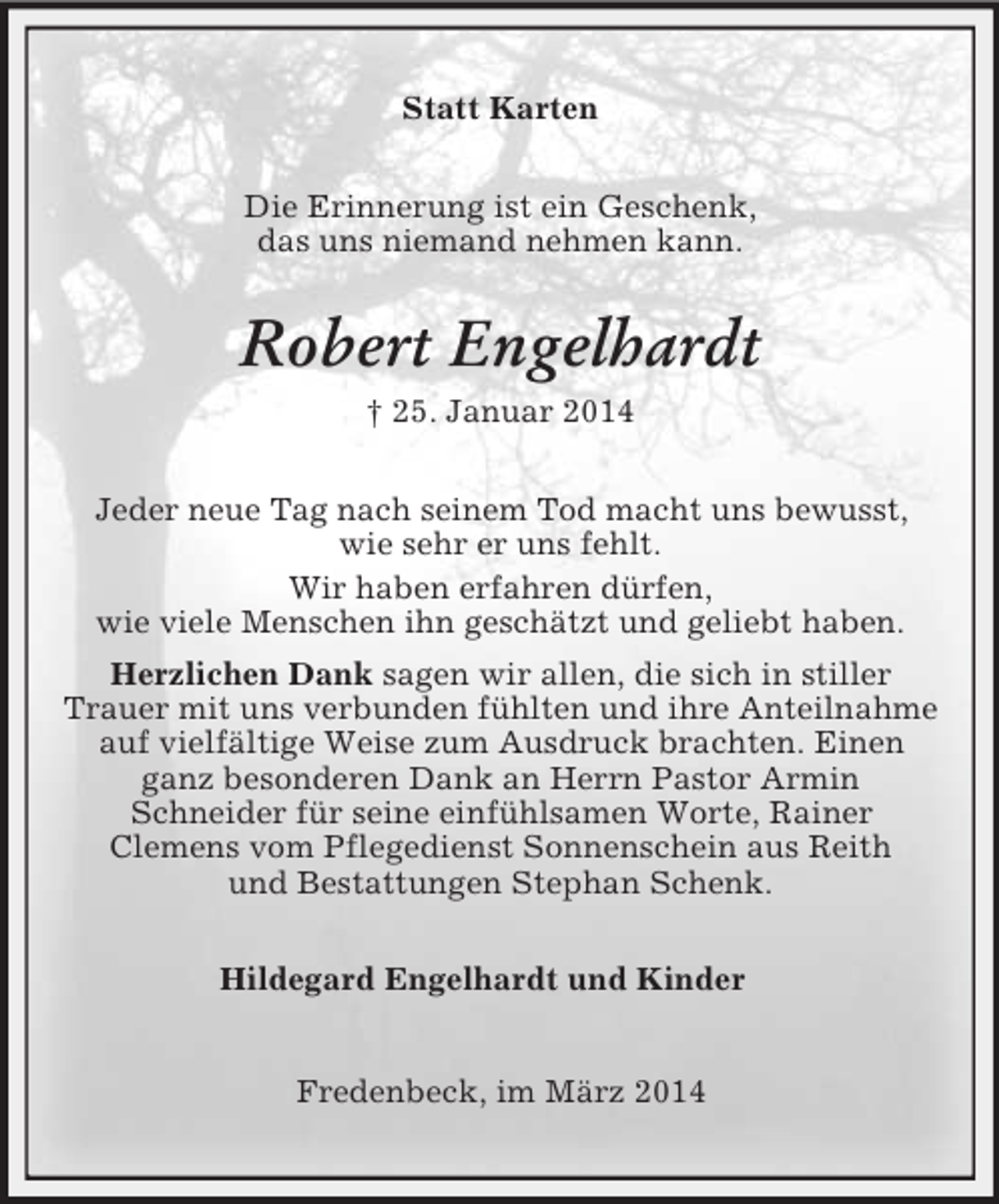 <p>Statt Karten<br />Die Erinnerung ist ein Geschenk,<br />das uns niemand nehmen kann.<br />Robert Engelhardt<br />† 25. Januar 2014<br />Jeder neue Tag nach seinem Tod macht uns bewusst,<br />wie sehr er uns fehlt.<br />Wir haben erfahren dürfen,<br />wie viele Menschen ihn geschätzt und geliebt haben.<br />Herzlichen Dank sagen wir allen, die sich in stiller<br />Trauer mit uns verbunden fühlten und ihre Anteilnahme auf vielfältige Weise zum Ausdruck brachten. Einen ganz besonderen Dank an Herrn Pastor Armin<br />Schneider für seine einfühlsamen Worte, Rainer<br />Clemens vom Pflegedienst Sonnenschein aus Reith<br />und Bestattungen Stephan Schenk.<br />Hildegard Engelhardt und Kinder<br />Fredenbeck, im März 2014</p>