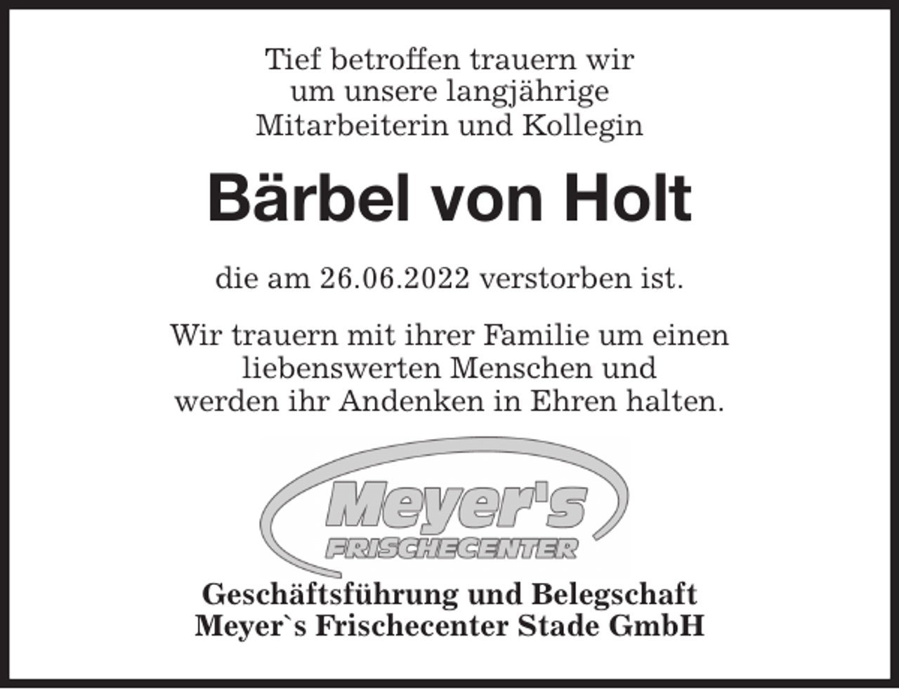 <p>Tief betroffen trauern wir<br />um unsere langjährige<br />Mitarbeiterin und Kollegin<br />Bärbel von Holt<br />die am 26.06.2022 verstorben ist.</p><p>Wir trauern mit ihrer Familie um einen<br />liebenswerten Menschen und<br />werden ihr Andenken in Ehren halten.</p><p>Geschäftsführung und Belegschaft<br />Meyer`s Frischecenter Stade GmbH</p>