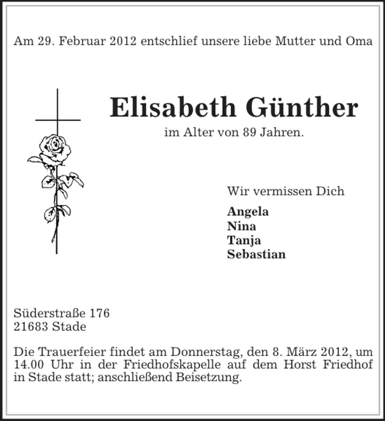 <p>Am 29. Februar 2012 entschlief unsere liebe Mutter und Oma</p><p>Elisabeth Günther<br />im Alter von 89 Jahren.</p><p>Wir vermissen Dich<br />Angela<br />Nina<br />Tanja<br />Sebastian</p><p>Süderstraße 176<br />21683 Stade<br />Die Trauerfeier findet am Donnerstag, den 8. März 2012, um<br />14.00 Uhr in der Friedhofskapelle auf dem Horst Friedhof<br />in Stade statt; anschließend Beisetzung.</p>