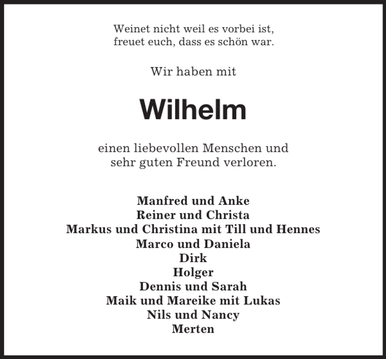 <p>Weinet nicht weil es vorbei ist,<br />freuet euch, dass es schön war.</p><p>Wir haben mit</p><p>Wilhelm<br />einen liebevollen Menschen und<br />sehr guten Freund verloren.<br />Manfred und Anke<br />Reiner und Christa<br />Markus und Christina mit Till und Hennes<br />Marco und Daniela<br />Dirk<br />Holger<br />Dennis und Sarah<br />Maik und Mareike mit Lukas<br />Nils und Nancy<br />Merten</p>