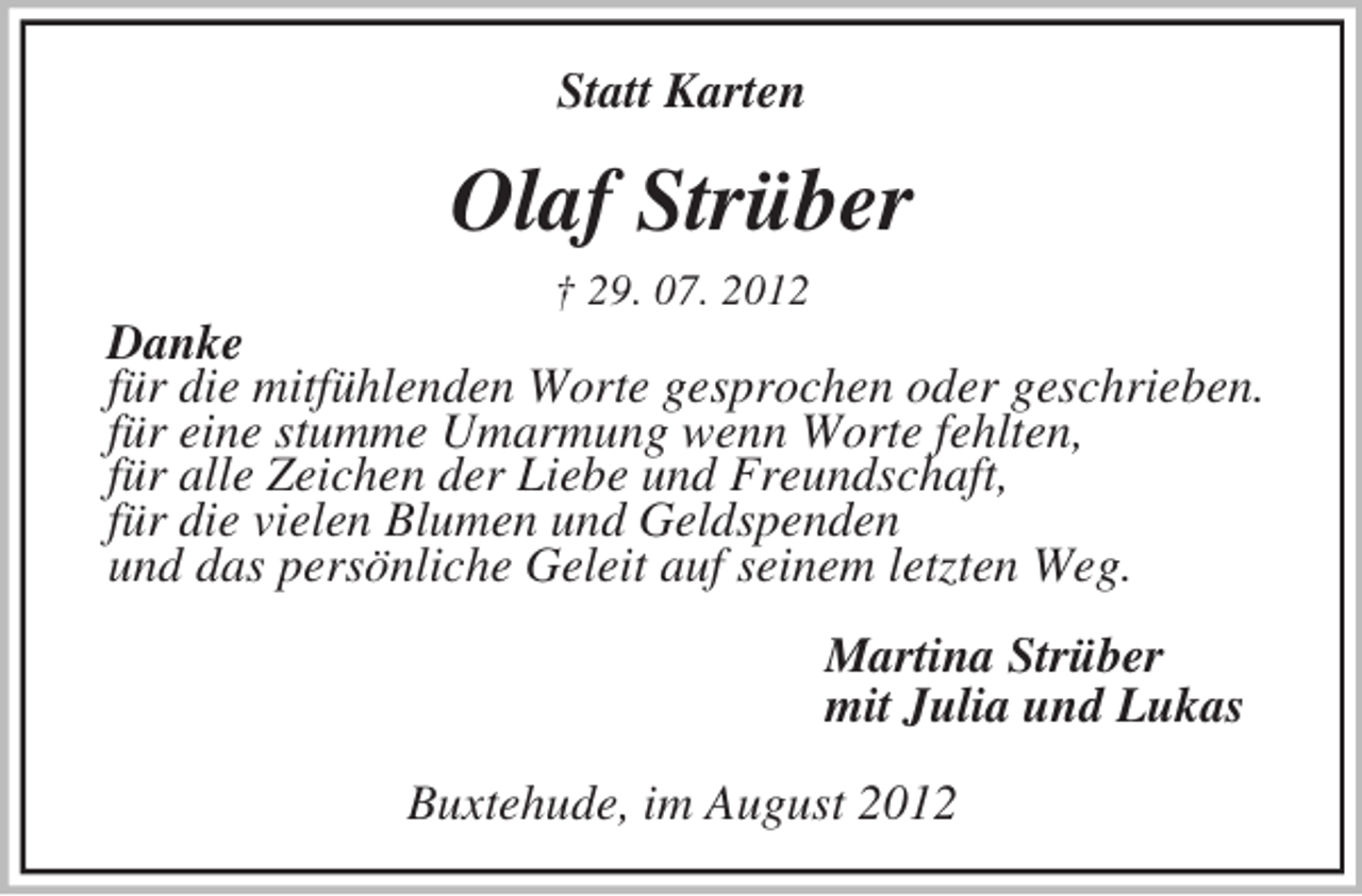 <p>Statt Karten<br />Olaf Strüber<br />† 29. 07. 2012<br />Danke<br />für die mitfühlenden Worte gesprochen oder geschrieben.<br />für eine stumme Umarmung wenn Worte fehlten,<br />für alle Zeichen der Liebe und Freundschaft,<br />für die vielen Blumen und Geldspenden<br />und das persönliche Geleit auf seinem letzten Weg.<br />Martina Strüber<br />mit Julia und Lukas<br />Buxtehude, im August 2012</p>