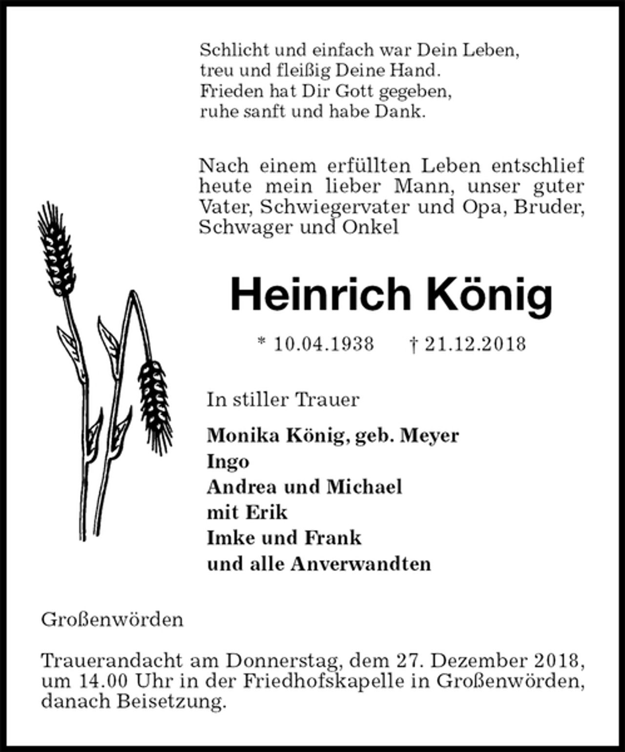 <p>Schlicht und einfach war Dein Leben,<br />treu und fleißig Deine Hand.<br />Frieden hat Dir Gott gegeben,<br />ruhe sanft und habe Dank.<br />Nach einem erfüllten Leben entschlief heute mein lieber Mann, unser guter Vater, Schwiegervater und Opa, Bruder, Schwager und Onkel<br />Heinrich König<br />* 10.04.1938 † 21.12.2018<br />In stiller Trauer<br />Monika König, geb. Meyer<br />Ingo<br />Andrea und Michael<br />mit Erik<br />Imke und Frank<br />und alle Anverwandten<br />Großenwörden</p><p>Trauerandacht am Donnerstag, dem 27. Dezember 2018, um 14.00 Uhr in der Friedhofskapelle in Großenwörden, danach Beisetzung.</p>