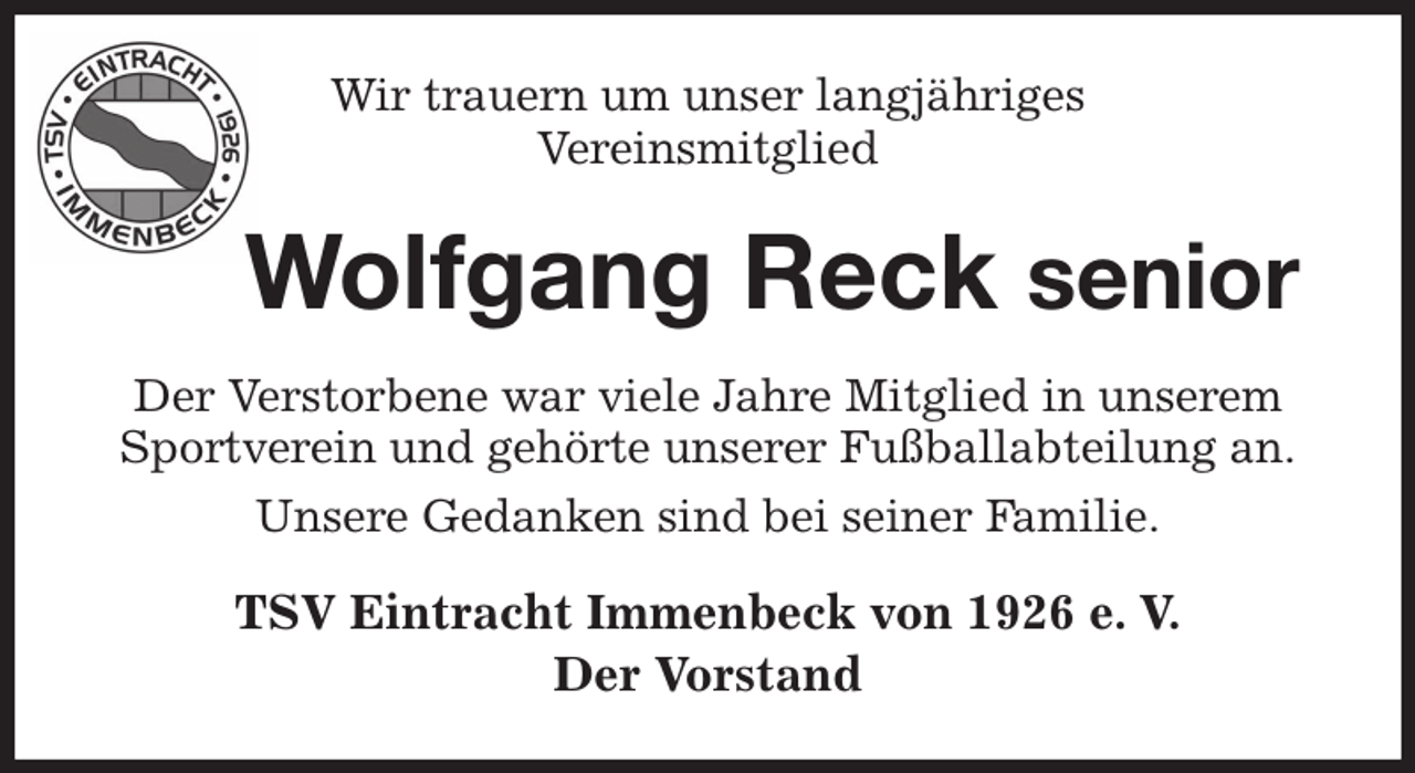 <p>Wir trauern um unser langjähriges<br />Vereinsmitglied<br />Wolfgang Reck senior<br />Der Verstorbene war viele Jahre Mitglied in unserem Sportverein und gehörte unserer Fußballabteilung an.<br />Unsere Gedanken sind bei seiner Familie.<br />TSV Eintracht Immenbeck von 1926 e. V.<br />Der Vorstand</p>