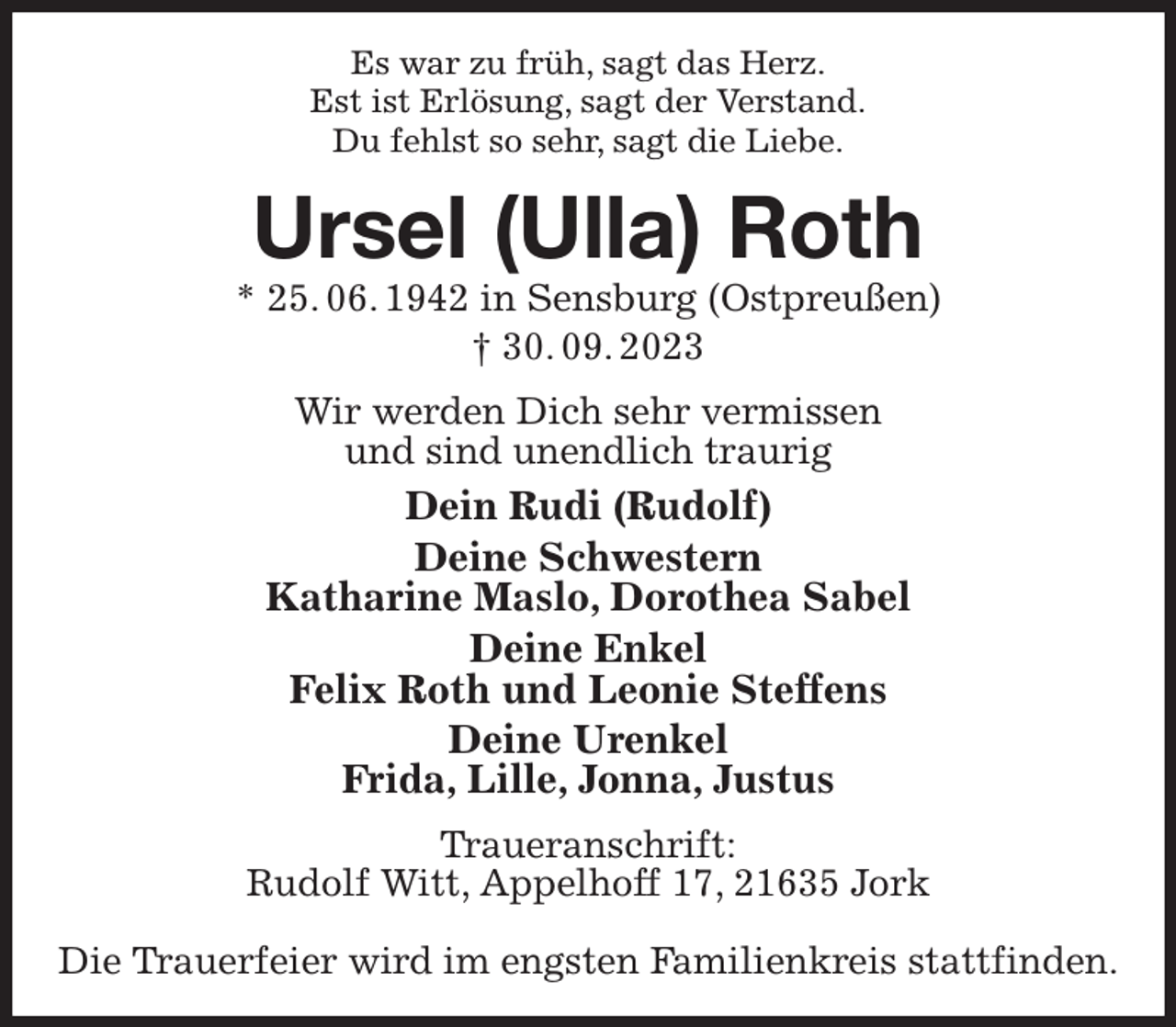 <p>Es war zu früh, sagt das Herz.<br />Est ist Erlösung, sagt der Verstand.<br />Du fehlst so sehr, sagt die Liebe.<br />Ursel (Ulla) Roth<br />* 25. 06. 1942 in Sensburg (Ostpreußen)<br />† 30. 09. 2023<br />Wir werden Dich sehr vermissen<br />und sind unendlich traurig<br />Dein Rudi (Rudolf)<br />Deine Schwestern<br />Katharine Maslo, Dorothea Sabel<br />Deine Enkel<br />Felix Roth und Leonie Steffens<br />Deine Urenkel<br />Frida, Lille, Jonna, Justus<br />Traueranschrift:<br />Rudolf Witt, Appelhoff 17, 21635 Jork</p><p>Die Trauerfeier wird im engsten Familienkreis stattfinden.</p>