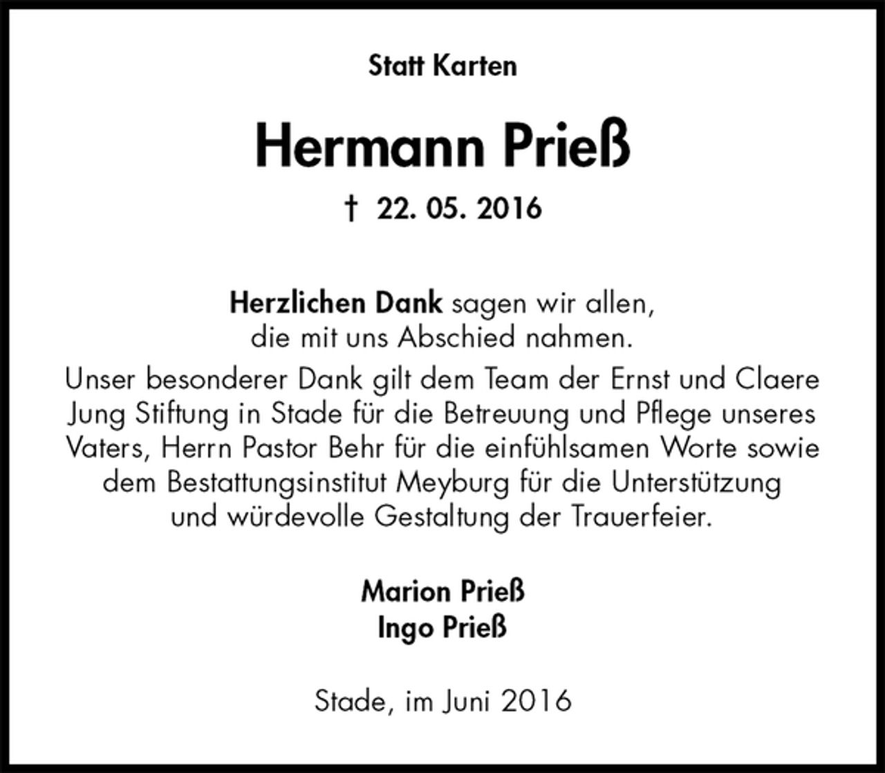 <p>Statt Karten<br />Hermann Prieß<br />† 22. 05. 2016<br />Herzlichen Dank sagen wir allen,<br />die mit uns Abschied nahmen.<br />Unser besonderer Dank gilt dem Team der Ernst und Claere<br />Jung Stiftung in Stade für die Betreuung und Pflege unseres<br />Vaters, Herrn Pastor Behr für die einfühlsamen Worte sowie<br />dem Bestattungsinstitut Meyburg für die Unterstützung<br />und würdevolle Gestaltung der Trauerfeier.<br />Marion Prieß<br />Ingo Prieß<br />Stade, im Juni 2016</p>