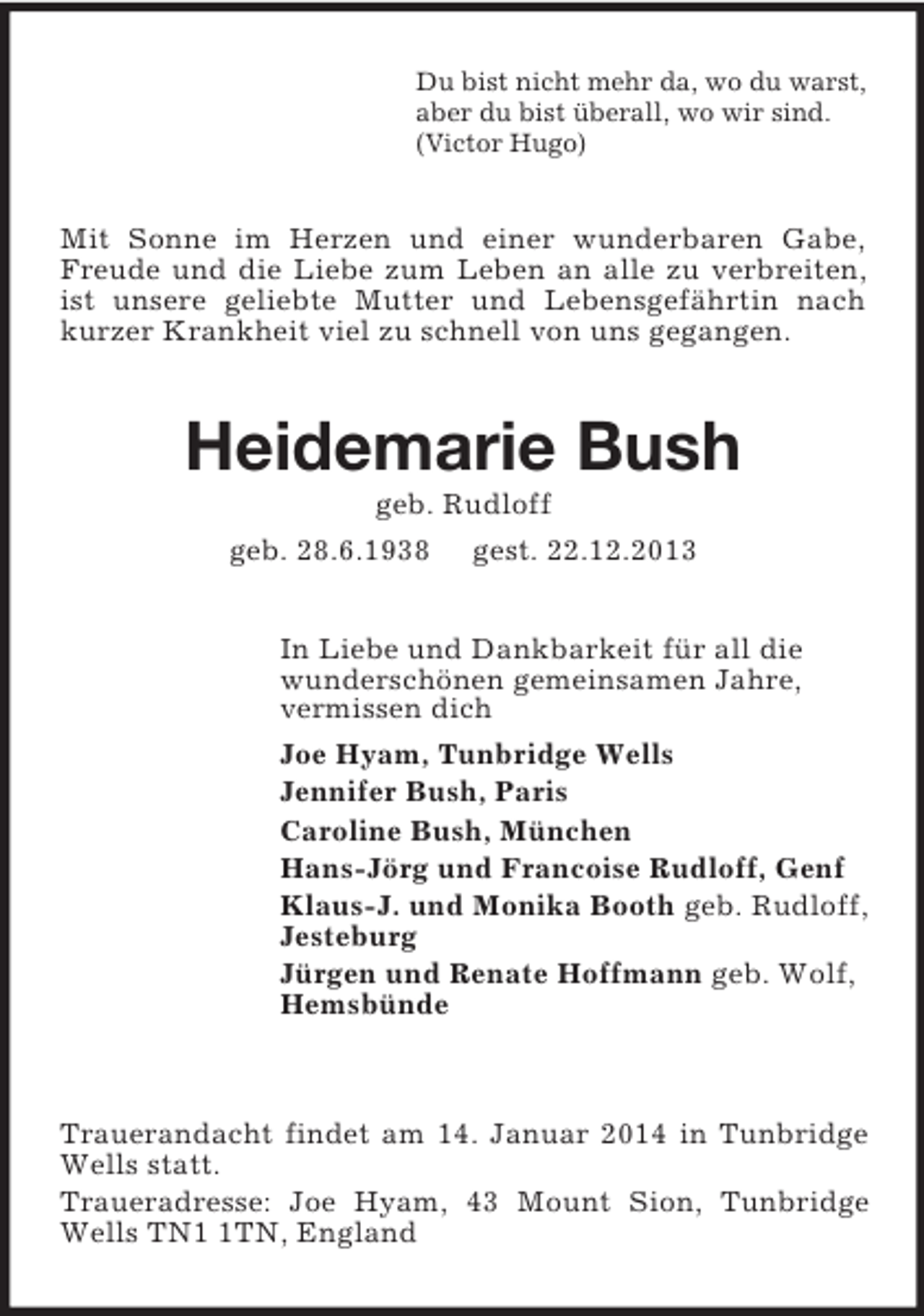 <p>Du bist nicht mehr da, wo du warst,<br />aber du bist überall, wo wir sind.<br />(Victor Hugo)<br />Mit Sonne im Herzen und einer wunderbaren Gabe, Freude und die Liebe zum Leben an alle zu verbreiten, ist unsere geliebte Mutter und Lebensgefährtin nach kurzer Krankheit viel zu schnell von uns gegangen.<br />Heidemarie Bush<br />geb. Rudloff<br />geb. 28.6.1938 gest. 22.12.2013<br />In Liebe und Dankbarkeit für all die<br />wunderschönen gemeinsamen Jahre,<br />vermissen dich<br />Joe Hyam, Tunbridge Wells<br />Jennifer Bush, Paris<br />Caroline Bush, München<br />Hans-Jörg und Francoise Rudloff, Genf<br />Klaus-J. und Monika Booth geb. Rudloff,<br />Jesteburg<br />Jürgen und Renate Hoffmann geb. Wolf,<br />Hemsbünde</p><p>Trauerandacht findet am 14. Januar 2014 in Tunbridge Wells statt.<br />Traueradresse: Joe Hyam, 43 Mount Sion, Tunbridge Wells TN1 1TN, England</p>