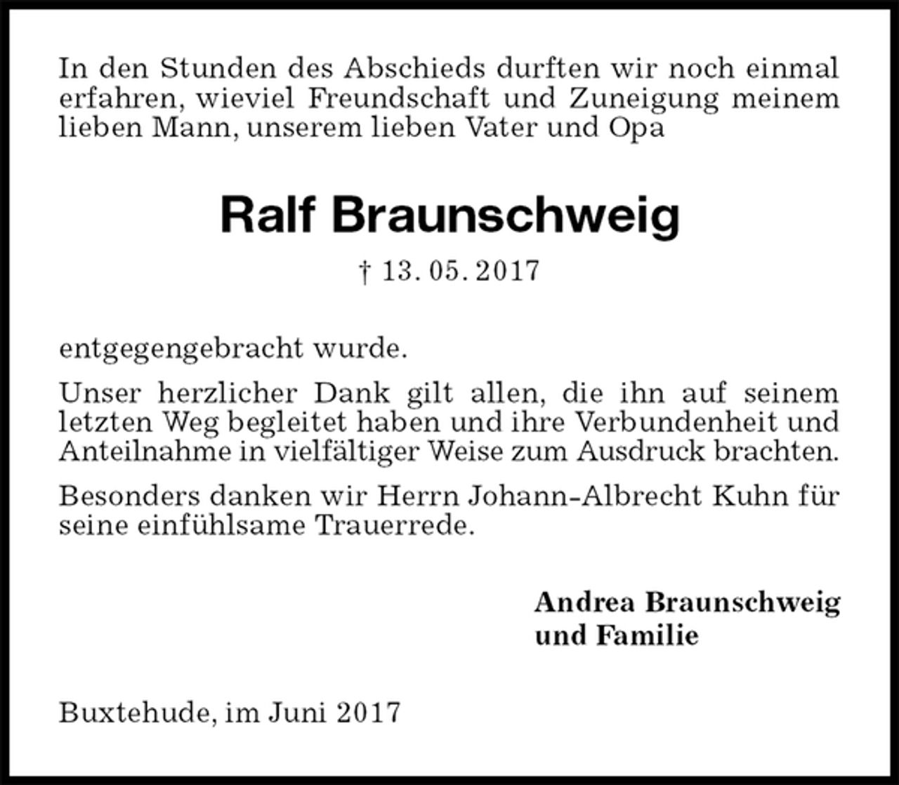<p>In den Stunden des Abschieds durften wir noch einmal erfahren, wieviel Freundschaft und Zuneigung meinem lieben Mann, unserem lieben Vater und Opa<br />Ralf Braunschweig<br />† 13. 05. 2017<br />entgegengebracht wurde.<br />Unser herzlicher Dank gilt allen, die ihn auf seinem letzten Weg begleitet haben und ihre Verbundenheit und Anteilnahme in vielfältiger Weise zum Ausdruck brachten.<br />Besonders danken wir Herrn Johann-Albrecht Kuhn für seine einfühlsame Trauerrede.<br />Andrea Braunschweig<br />und Familie<br />Buxtehude, im Juni 2017</p>