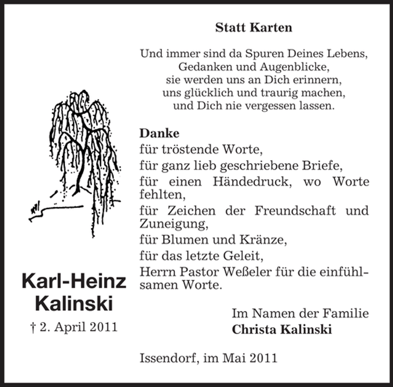 <p>Statt Karten<br />Und immer sind da Spuren Deines Lebens, Gedanken und Augenblicke, sie werden uns an Dich erinnern, uns glücklich und traurig machen, und Dich nie vergessen lassen.</p><p>Karl-Heinz Kalinski<br />† 2. April 2011</p><p>Danke für tröstende Worte, für ganz lieb geschriebene Briefe, für einen Händedruck, wo Worte fehlten, für Zeichen der Freundschaft und Zuneigung, für Blumen und Kränze, für das letzte Geleit, Herrn Pastor Weßeler für die einfühlsamen Worte. Im Namen der Familie Christa Kalinski Issendorf, im Mai 2011</p>
