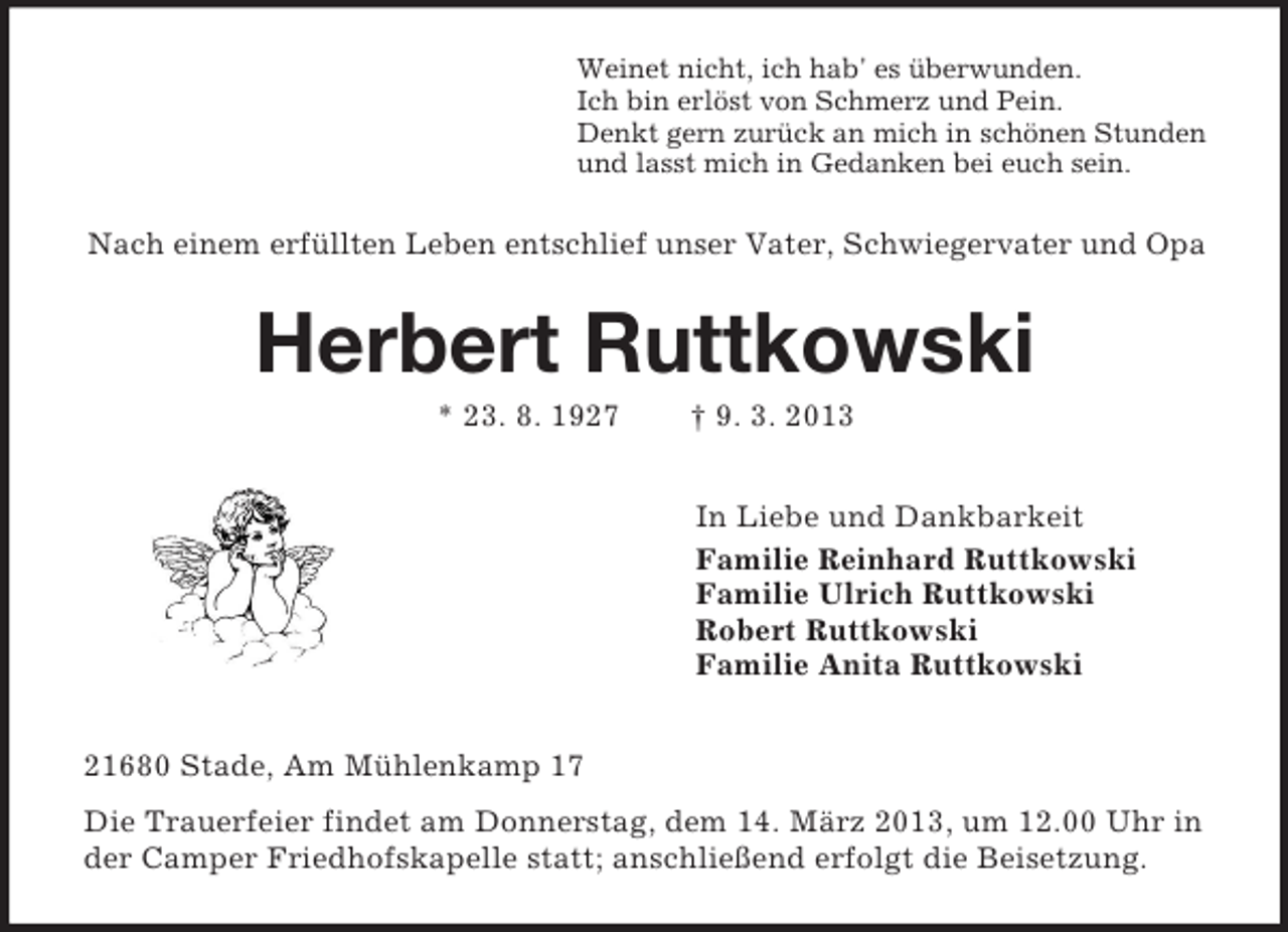 <p>Weinet nicht, ich hab' es überwunden.<br />Ich bin erlöst von Schmerz und Pein.<br />Denkt gern zurück an mich in schönen Stunden<br />und lasst mich in Gedanken bei euch sein.</p><p>Nach einem erfüllten Leben entschlief unser Vater, Schwiegervater und Opa</p><p>Herbert Ruttkowski<br />* 23. 8. 1927</p><p>† 9. 3. 2013<br />In Liebe und Dankbarkeit<br />Familie Reinhard Ruttkowski<br />Familie Ulrich Ruttkowski<br />Robert Ruttkowski<br />Familie Anita Ruttkowski</p><p>21680 Stade, Am Mühlenkamp 17<br />Die Trauerfeier findet am Donnerstag, dem 14. März 2013, um 12.00 Uhr in<br />der Camper Friedhofskapelle statt; anschließend erfolgt die Beisetzung.</p>