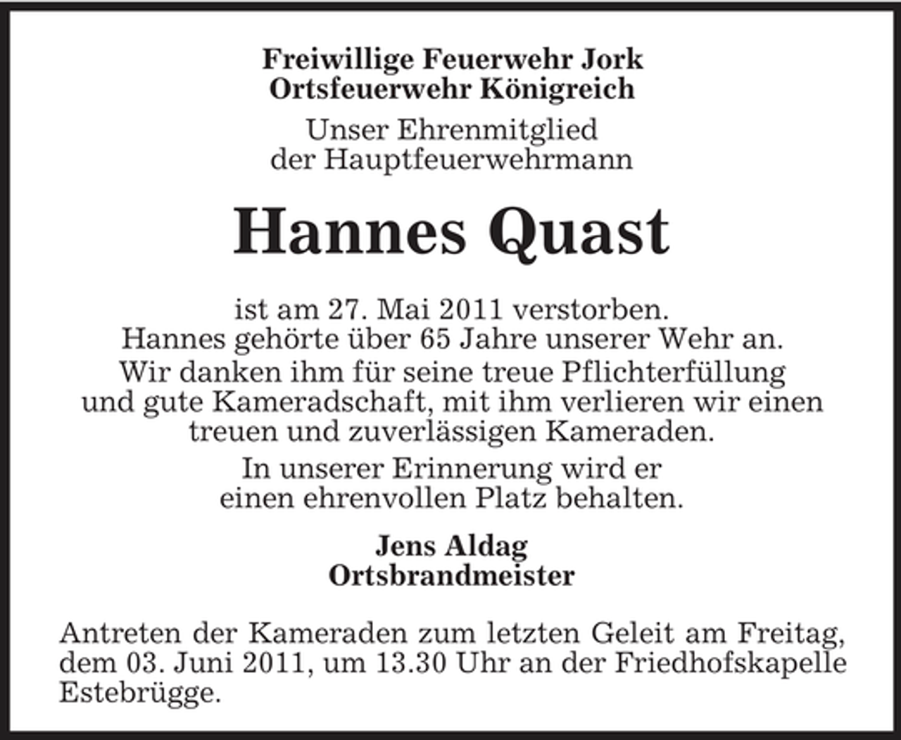 <p>Freiwillige Feuerwehr Jork Ortsfeuerwehr Königreich Unser Ehrenmitglied der Hauptfeuerwehrmann</p><p>Hannes Quast<br />ist am 27. Mai 2011 verstorben. Hannes gehörte über 65 Jahre unserer Wehr an. Wir danken ihm für seine treue Pflichterfüllung und gute Kameradschaft, mit ihm verlieren wir einen treuen und zuverlässigen Kameraden. In unserer Erinnerung wird er einen ehrenvollen Platz behalten. Jens Aldag Ortsbrandmeister Antreten der Kameraden zum letzten Geleit am Freitag, dem 03. Juni 2011, um 13.30 Uhr an der Friedhofskapelle Estebrügge.</p>