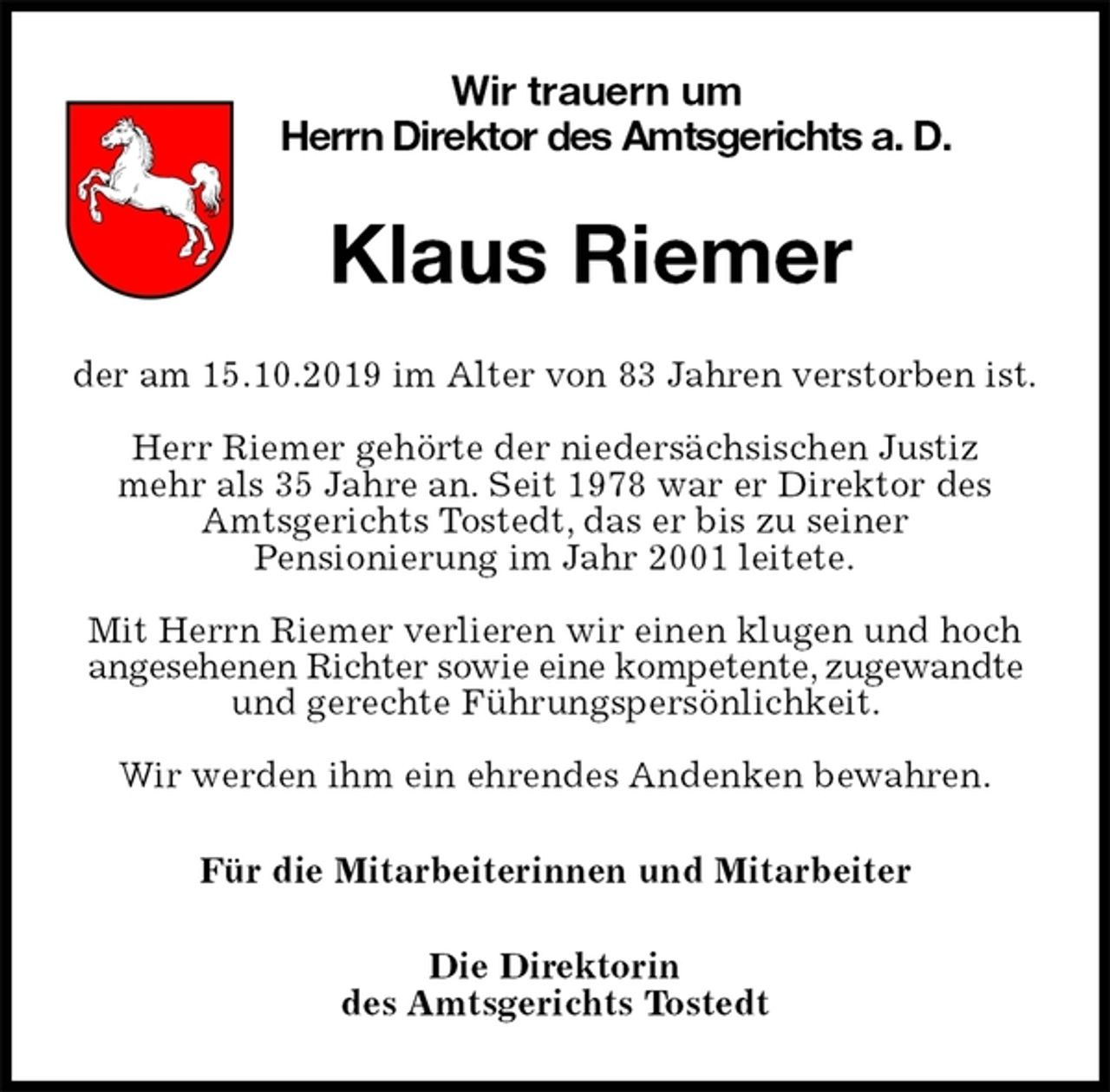 <p>Wir trauern um<br />Herrn Direktor des Amtsgerichts a. D.<br />Klaus Riemer<br />der am 15.10.2019 im Alter von 83 Jahren verstorben ist.</p>
<p>Herr Riemer gehörte der niedersächsischen Justiz<br />mehr als 35 Jahre an. Seit 1978 war er Direktor des Amtsgerichts Tostedt, das er bis zu seiner<br />Pensionierung im Jahr 2001 leitete.</p>
<p>Mit Herrn Riemer verlieren wir einen klugen und hoch angesehenen Richter sowie eine kompetente, zugewandte und gerechte Führungspersönlichkeit.</p>
<p>Wir werden ihm ein ehrendes Andenken bewahren.<br />Für die Mitarbeiterinnen und Mitarbeiter<br />Die Direktorin<br />des Amtsgerichts Tostedt</p>