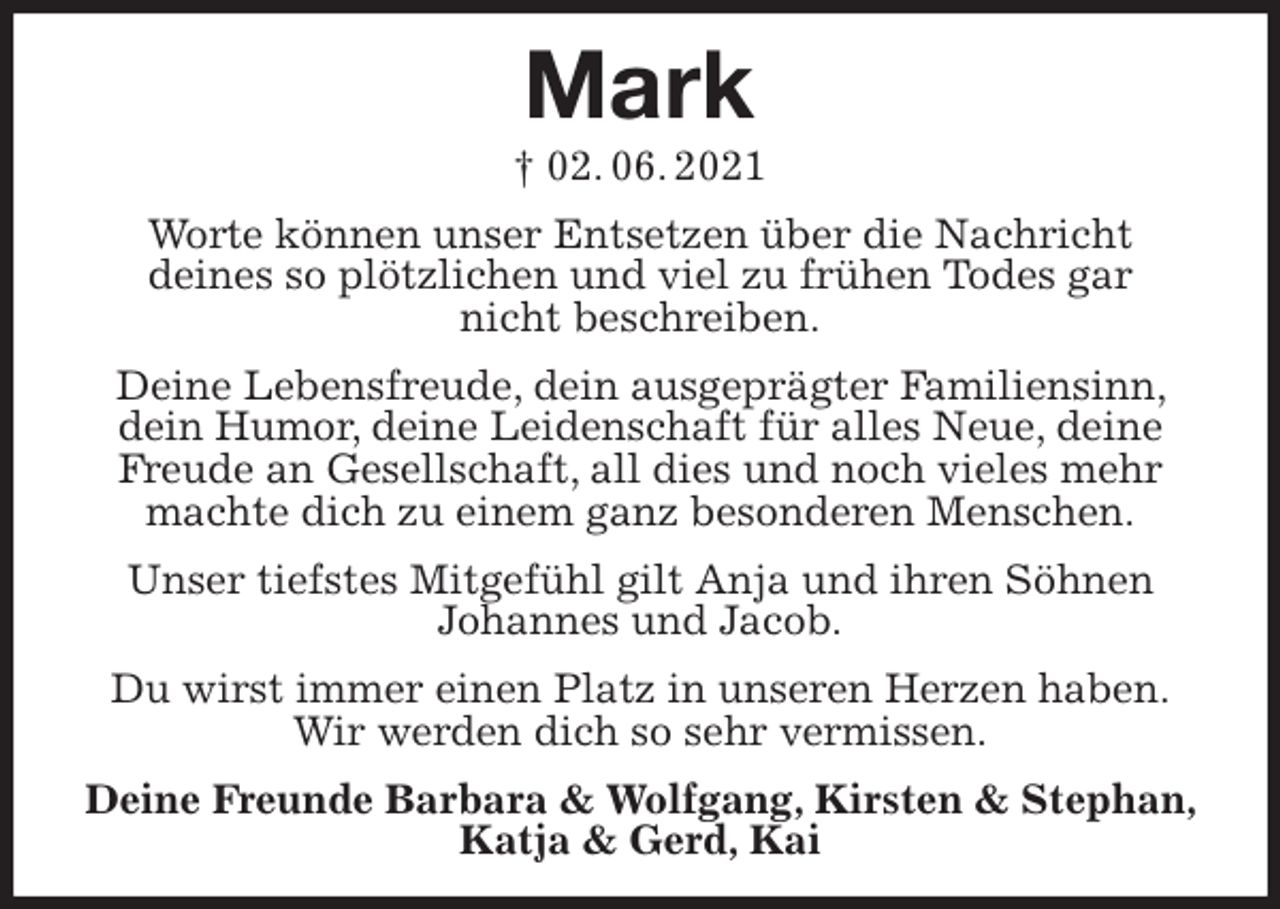 <p>Mark<br />† 02. 06. 2021<br />Worte können unser Entsetzen über die Nachricht<br />deines so plötzlichen und viel zu frühen Todes gar<br />nicht beschreiben.<br />Deine Lebensfreude, dein ausgeprägter Familiensinn, dein Humor, deine Leidenschaft für alles Neue, deine Freude an Gesellschaft, all dies und noch vieles mehr machte dich zu einem ganz besonderen Menschen.<br />Unser tiefstes Mitgefühl gilt Anja und ihren Söhnen<br />Johannes und Jacob.<br />Du wirst immer einen Platz in unseren Herzen haben.<br />Wir werden dich so sehr vermissen.<br />Deine Freunde Barbara &amp; Wolfgang, Kirsten &amp; Stephan, Katja &amp; Gerd, Kai</p>