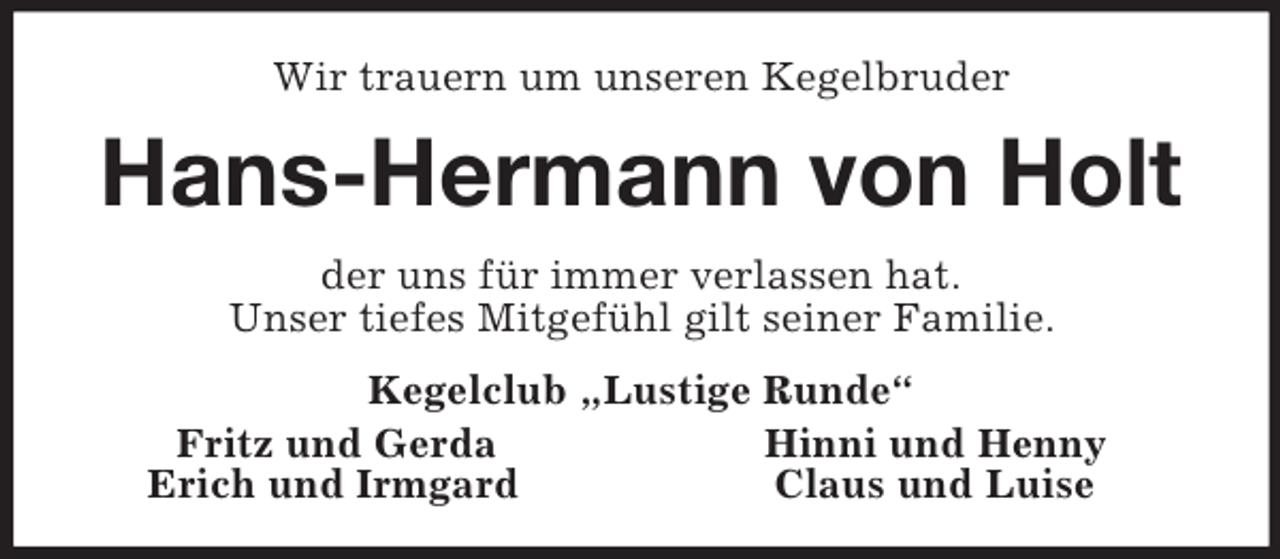 <p>Wir trauern um unseren Kegelbruder<br />Hans-Hermann von Holt<br />der uns für immer verlassen hat.<br />Unser tiefes Mitgefühl gilt seiner Familie.<br />Kegelclub „Lustige Runde“<br />Fritz und Gerda Hinni und Henny<br />Erich und Irmgard Claus und Luise</p>