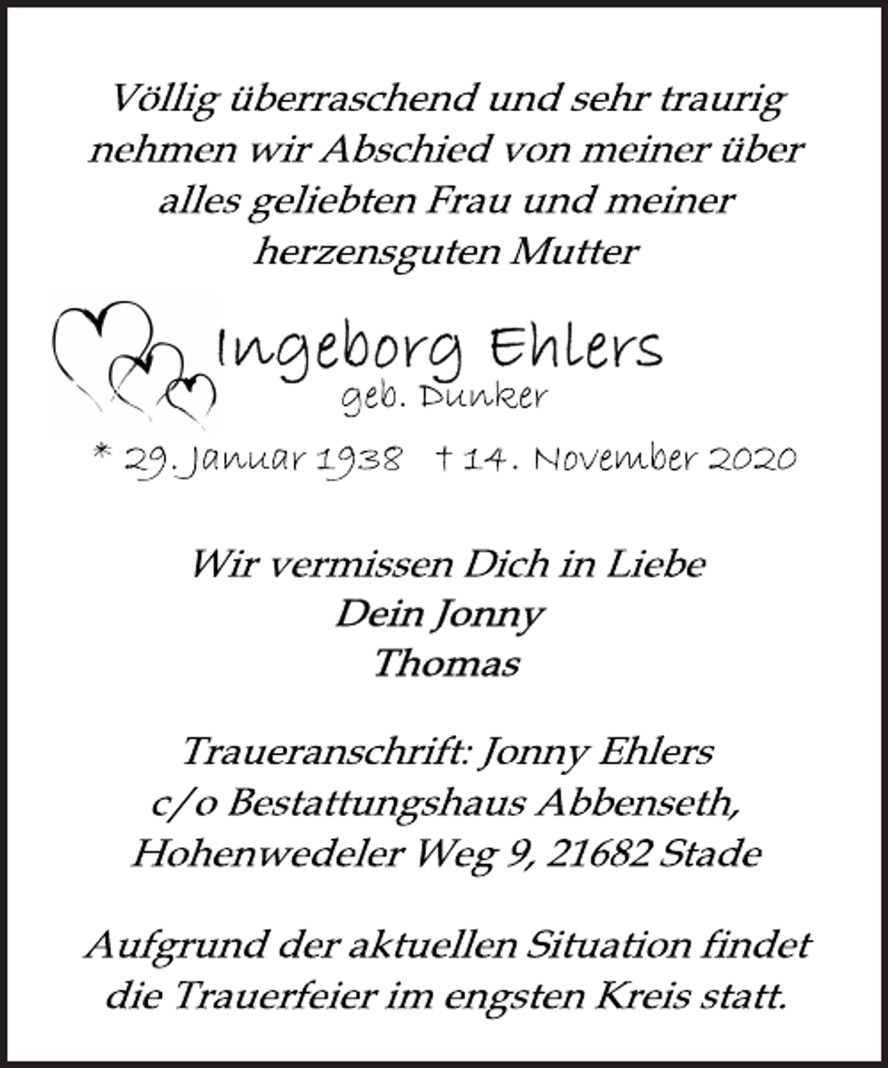 <p>Völlig überraschend und sehr traurig<br />nehmen wir Abschied von meiner über<br />alles geliebten Frau und meiner<br />herzensguten Mutter<br />Ingeborg Ehlers<br />geb. Dunker<br />* 29. Januar 1938 † 14. November 2020<br />Wir vermissen Dich in Liebe<br />Dein Jonny<br />Thomas<br />Traueranschrift: Jonny Ehlers<br />c/o Bestattungshaus Abbenseth,<br />Hohenwedeler Weg 9, 21682 Stade<br />Aufgrund der aktuellen Situation findet<br />die Trauerfeier im engsten Kreis statt.</p>