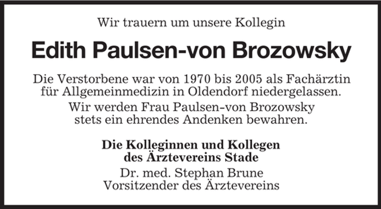 <p>Wir trauern um unsere Kollegin</p><p>Edith Paulsen-von Brozowsky<br />Die Verstorbene war von 1970 bis 2005 als Fachärztin<br />für Allgemeinmedizin in Oldendorf niedergelassen.<br />Wir werden Frau Paulsen-von Brozowsky<br />stets ein ehrendes Andenken bewahren.<br />Die Kolleginnen und Kollegen<br />des Ärztevereins Stade<br />Dr. med. Stephan Brune<br />Vorsitzender des Ärztevereins</p>