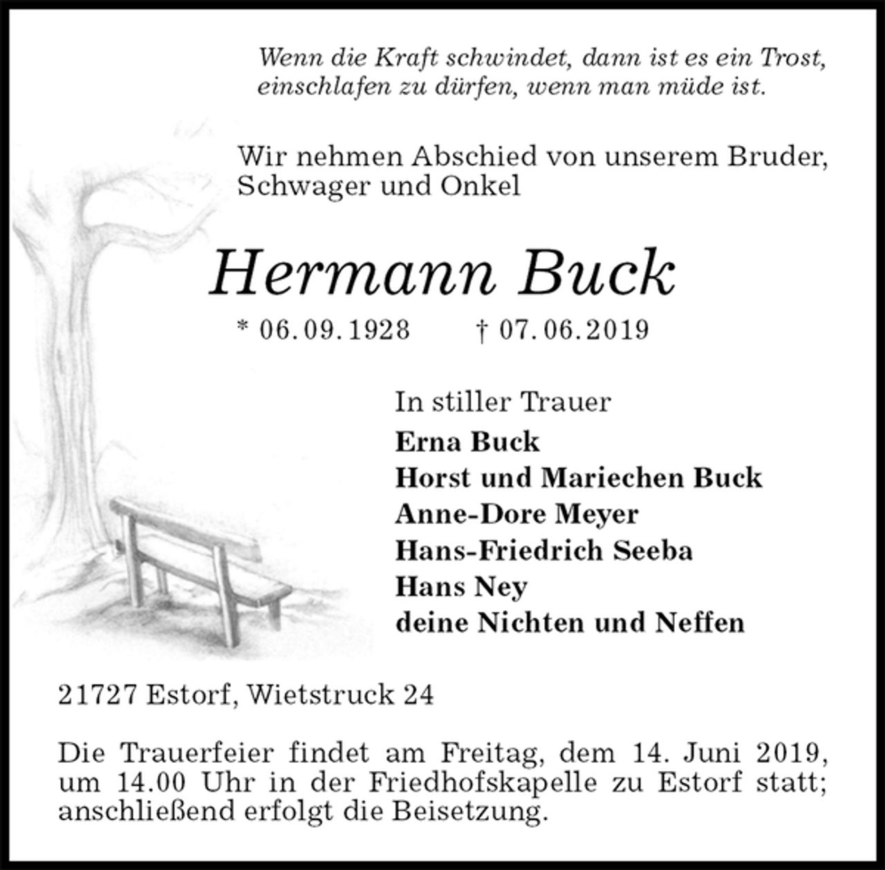 <p>Wenn die Kraft schwindet, dann ist es ein Trost,<br />einschlafen zu dürfen, wenn man müde ist.<br />Wir nehmen Abschied von unserem Bruder, Schwager und Onkel<br />Hermann Buck<br />* 06. 09. 1928 † 07. 06. 2019<br />In stiller Trauer<br />Erna Buck<br />Horst und Mariechen Buck<br />Anne-Dore Meyer<br />Hans-Friedrich Seeba<br />Hans Ney<br />deine Nichten und Neffen<br />21727 Estorf, Wietstruck 24</p><p>Die Trauerfeier findet am Freitag, dem 14. Juni 2019, um 14.00 Uhr in der Friedhofskapelle zu Estorf statt; anschließend erfolgt die Beisetzung.</p>