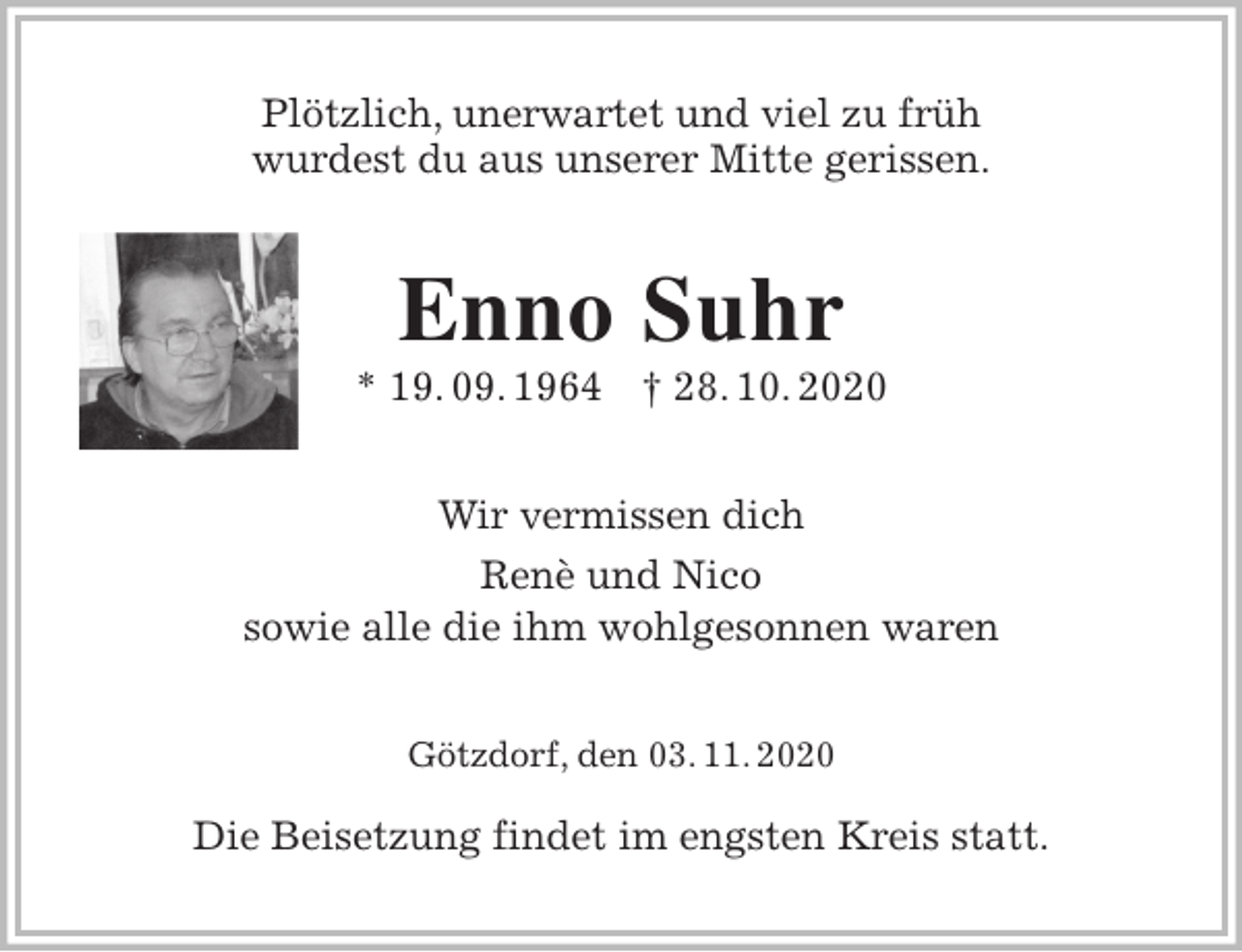 <p>Plötzlich, unerwartet und viel zu früh<br />wurdest du aus unserer Mitte gerissen.<br />Enno Suhr<br />* 19. 09. 1964 † 28. 10. 2020<br />Wir vermissen dich<br />Renè und Nico<br />sowie alle die ihm wohlgesonnen waren<br />Götzdorf, den 03. 11. 2020</p>
<p>Die Beisetzung findet im engsten Kreis statt.</p>