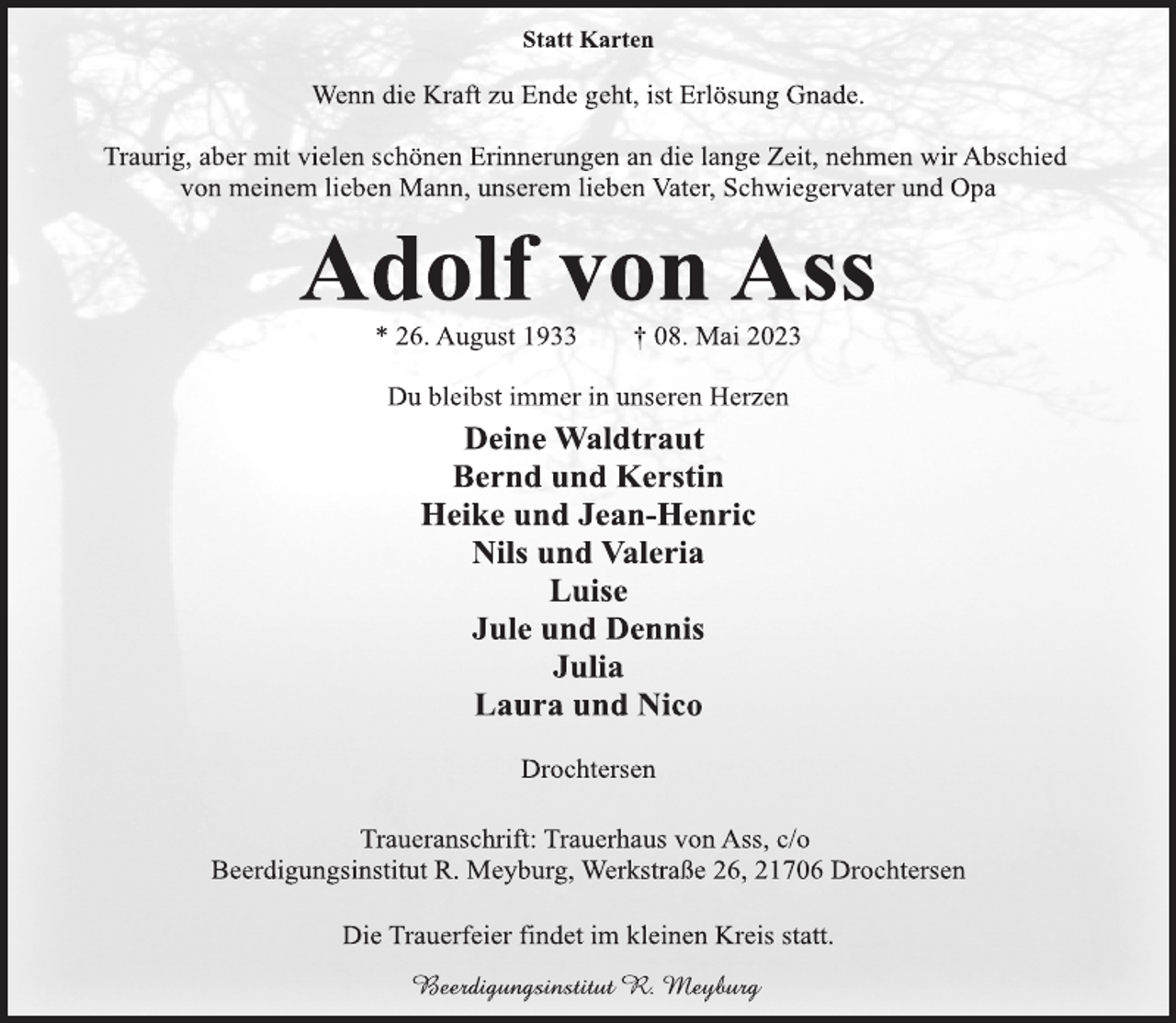 <p>Statt Karten<br />Wenn die Kraft zu Ende geht, ist Erlösung Gnade.<br />Traurig, aber mit vielen schönen Erinnerungen an die lange Zeit, nehmen wir Abschied<br />von meinem lieben Mann, unserem lieben Vater, Schwiegervater und Opa<br />Adolf von Ass<br />* 26. August 1933 † 08. Mai 2023<br />Du bleibst immer in unseren Herzen<br />Deine Waldtraut<br />Bernd und Kerstin<br />Heike und Jean-Henric<br />Nils und Valeria<br />Luise<br />Jule und Dennis<br />Julia<br />Laura und Nico<br />Drochtersen<br />Traueranschrift: Trauerhaus von Ass, c/o<br />Beerdigungsinstitut R. Meyburg, Werkstraße 26, 21706 Drochtersen<br />Die Trauerfeier findet im kleinen Kreis statt.</p>