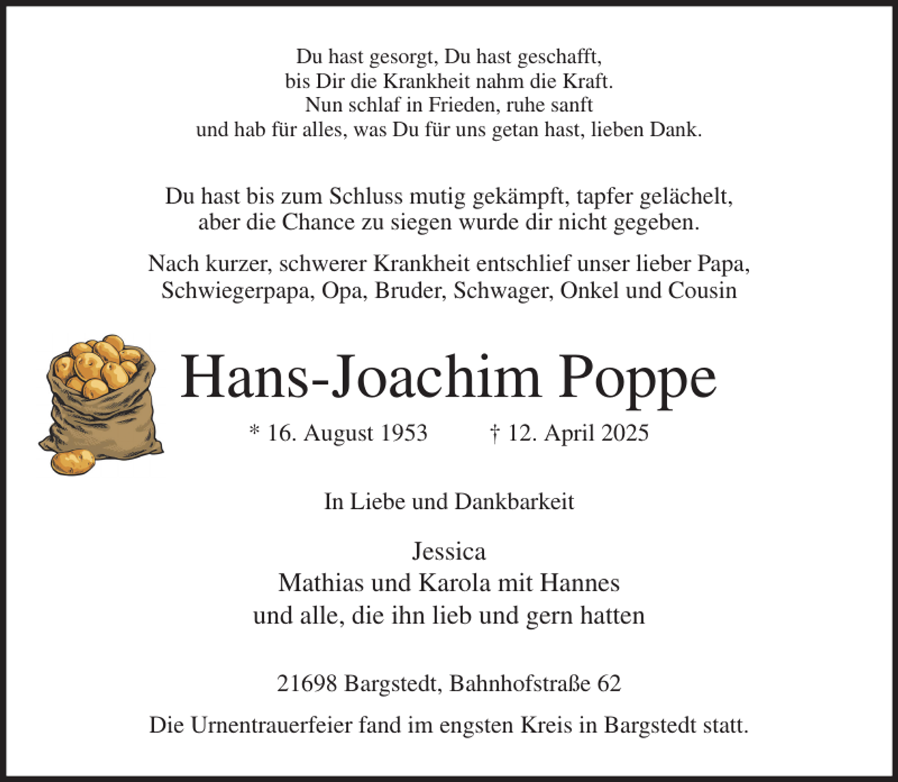<p>Du hast gesorgt, Du hast geschafft,<br />bis Dir die Krankheit nahm die Kraft.<br />Nun schlaf in Frieden, ruhe sanft<br />und hab für alles, was Du für uns getan hast, lieben Dank.<br />Du hast bis zum Schluss mutig gekämpft, tapfer gelächelt,<br />aber die Chance zu siegen wurde dir nicht gegeben.<br />Nach kurzer, schwerer Krankheit entschlief unser lieber Papa,<br />Schwiegerpapa, Opa, Bruder, Schwager, Onkel und Cousin<br />Hans-Joachim Poppe<br />* 16. August 1953 † 12. April 2025<br />In Liebe und Dankbarkeit<br />Jessica<br />Mathias und Karola mit Hannes<br />und alle, die ihn lieb und gern hatten<br />21698 Bargstedt, Bahnhofstraße 62<br />Die Urnentrauerfeier fand im engsten Kreis in Bargstedt statt.</p>