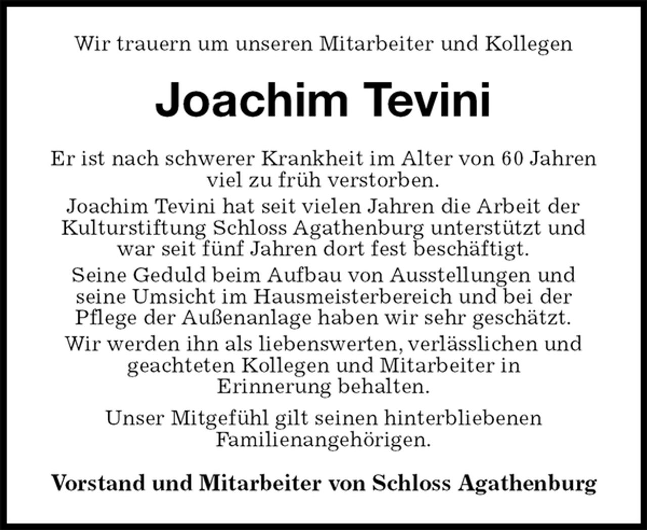 <p>Wir trauern um unseren Mitarbeiter und Kollegen<br />Joachim Tevini<br />Er ist nach schwerer Krankheit im Alter von 60 Jahren<br />viel zu früh verstorben.<br />Joachim Tevini hat seit vielen Jahren die Arbeit der Kulturstiftung Schloss Agathenburg unterstützt und war seit fünf Jahren dort fest beschäftigt.<br />Seine Geduld beim Aufbau von Ausstellungen und<br />seine Umsicht im Hausmeisterbereich und bei der<br />Pflege der Außenanlage haben wir sehr geschätzt.<br />Wir werden ihn als liebenswerten, verlässlichen und<br />geachteten Kollegen und Mitarbeiter in<br />Erinnerung behalten.<br />Unser Mitgefühl gilt seinen hinterbliebenen<br />Familienangehörigen.<br />Vorstand und Mitarbeiter von Schloss Agathenburg</p>