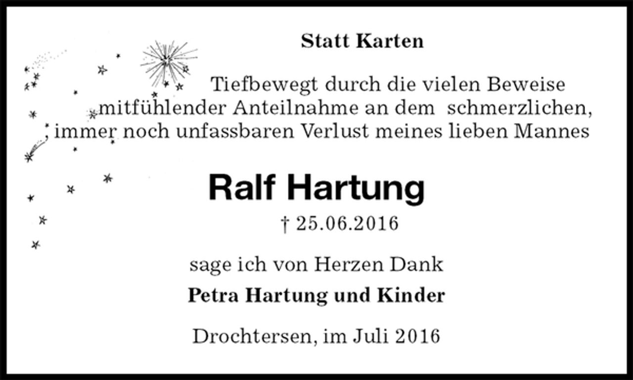 <p>Statt Karten<br />Tiefbewegt durch die vielen Beweise<br />mitfühlender Anteilnahme an dem schmerzlichen, , immer noch unfassbaren Verlust meines lieben Mannes<br />Ralf Hartung<br />† 25.06.2016<br />sage ich von Herzen Dank<br />Petra Hartung und Kinder<br />Drochtersen, im Juli 2016</p>