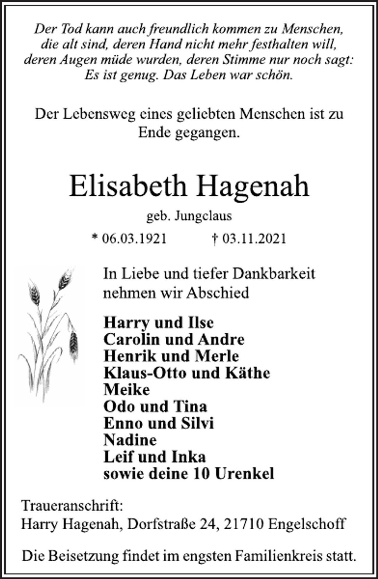<p>Der Tod kann auch freundlich kommen zu Menschen,<br />die alt sind, deren Hand nicht mehr festhalten will,<br />deren Augen müde wurden, deren Stimme nur noch sagt:<br />Es ist genug. Das Leben war schön.<br />Der Lebensweg eines geliebten Menschen ist zu<br />Ende gegangen.<br />Elisabeth Hagenah<br />geb. Jungclaus<br />* 06.03.1921 † 03.11.2021<br />In Liebe und tiefer Dankbarkeit<br />nehmen wir Abschied<br />Harry und Ilse<br />Carolin und Andre<br />Henrik und Merle<br />Klaus-Otto und Käthe<br />Meike<br />Odo und Tina<br />Enno und Silvi<br />Nadine<br />Leif und Inka<br />sowie deine 10 Urenkel<br />Traueranschrift:<br />Harry Hagenah, Dorfstraße 24, 21710 Engelschoff<br />Die Beisetzung findet im engsten Familienkreis statt.</p>