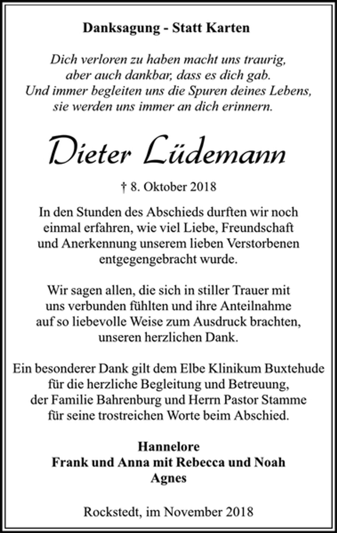 <p>Danksagung - Statt Karten<br />Dich verloren zu haben macht uns traurig,<br />aber auch dankbar, dass es dich gab.<br />Und immer begleiten uns die Spuren deines Lebens,<br />sie werden uns immer an dich erinnern.<br />Dieter Lüdemann<br />† 8. Oktober 2018<br />In den Stunden des Abschieds durften wir noch<br />einmal erfahren, wie viel Liebe, Freundschaft<br />und Anerkennung unserem lieben Verstorbenen<br />entgegengebracht wurde.<br />Wir sagen allen, die sich in stiller Trauer mit<br />uns verbunden fühlten und ihre Anteilnahme<br />auf so liebevolle Weise zum Ausdruck brachten,<br />unseren herzlichen Dank.<br />Ein besonderer Dank gilt dem Elbe Klinikum Buxtehude<br />für die herzliche Begleitung und Betreuung,<br />der Familie Bahrenburg und Herrn Pastor Stamme<br />für seine trostreichen Worte beim Abschied.<br />Hannelore<br />Frank und Anna mit Rebecca und Noah<br />Agnes<br />Rockstedt, im November 2018</p>