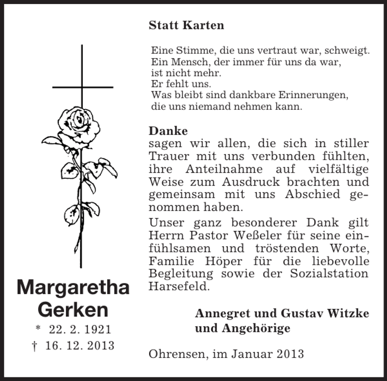 <p>Statt Karten<br />Eine Stimme, die uns vertraut war, schweigt.<br />Ein Mensch, der immer für uns da war,<br />ist nicht mehr.<br />Er fehlt uns.<br />Was bleibt sind dankbare Erinnerungen,<br />die uns niemand nehmen kann.</p><p>Margaretha<br />Gerken<br />* 22. 2. 1921<br />† 16. 12. 2013</p><p>Danke<br />sagen wir allen, die sich in stiller<br />Trauer mit uns verbunden fühlten,<br />ihre Anteilnahme auf vielfältige<br />Weise zum Ausdruck brachten und<br />gemeinsam mit uns Abschied genommen haben.<br />Unser ganz besonderer Dank gilt<br />Herrn Pastor Weßeler für seine einfühlsamen und tröstenden Worte,<br />Familie Höper für die liebevolle<br />Begleitung sowie der Sozialstation<br />Harsefeld.<br />Annegret und Gustav Witzke<br />und Angehörige<br />Ohrensen, im Januar 2013</p>