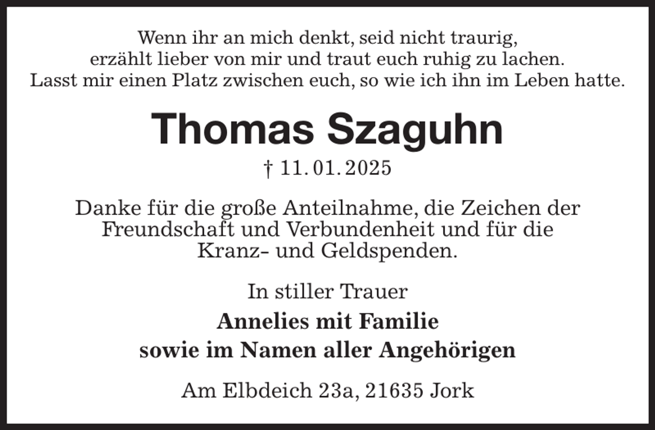 <p>Wenn ihr an mich denkt, seid nicht traurig,<br />erzählt lieber von mir und traut euch ruhig zu lachen.<br />Lasst mir einen Platz zwischen euch, so wie ich ihn im Leben hatte.<br />Thomas Szaguhn<br />† 11. 01. 2025<br />Danke für die große Anteilnahme, die Zeichen der<br />Freundschaft und Verbundenheit und für die<br />Kranz- und Geldspenden.<br />In stiller Trauer<br />Annelies mit Familie<br />sowie im Namen aller Angehörigen<br />Am Elbdeich 23a, 21635 Jork</p>