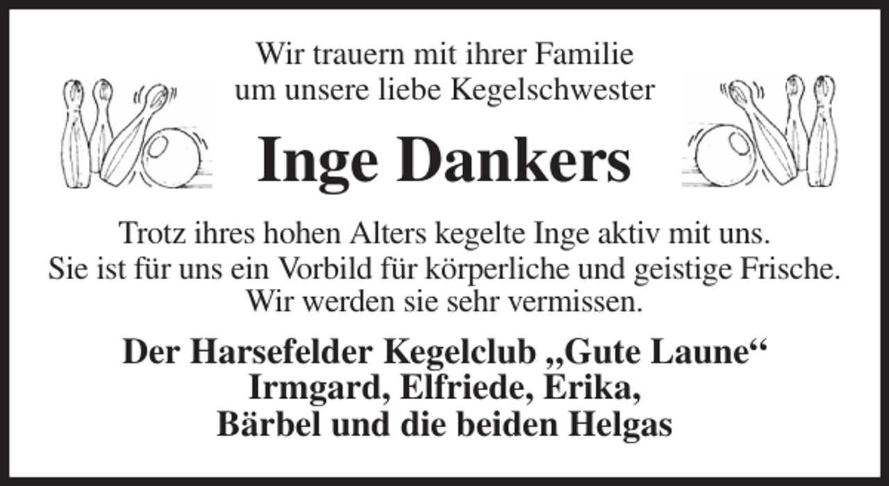 <p>Wir trauern mit ihrer Familie<br />um unsere liebe Kegelschwester<br />Inge Dankers<br />Trotz ihres hohen Alters kegelte Inge aktiv mit uns.<br />Sie ist für uns ein Vorbild für körperliche und geistige Frische.<br />Wir werden sie sehr vermissen.<br />Der Harsefelder Kegelclub „Gute Laune“<br />Irmgard, Elfriede, Erika,<br />Bärbel und die beiden Helgas</p>