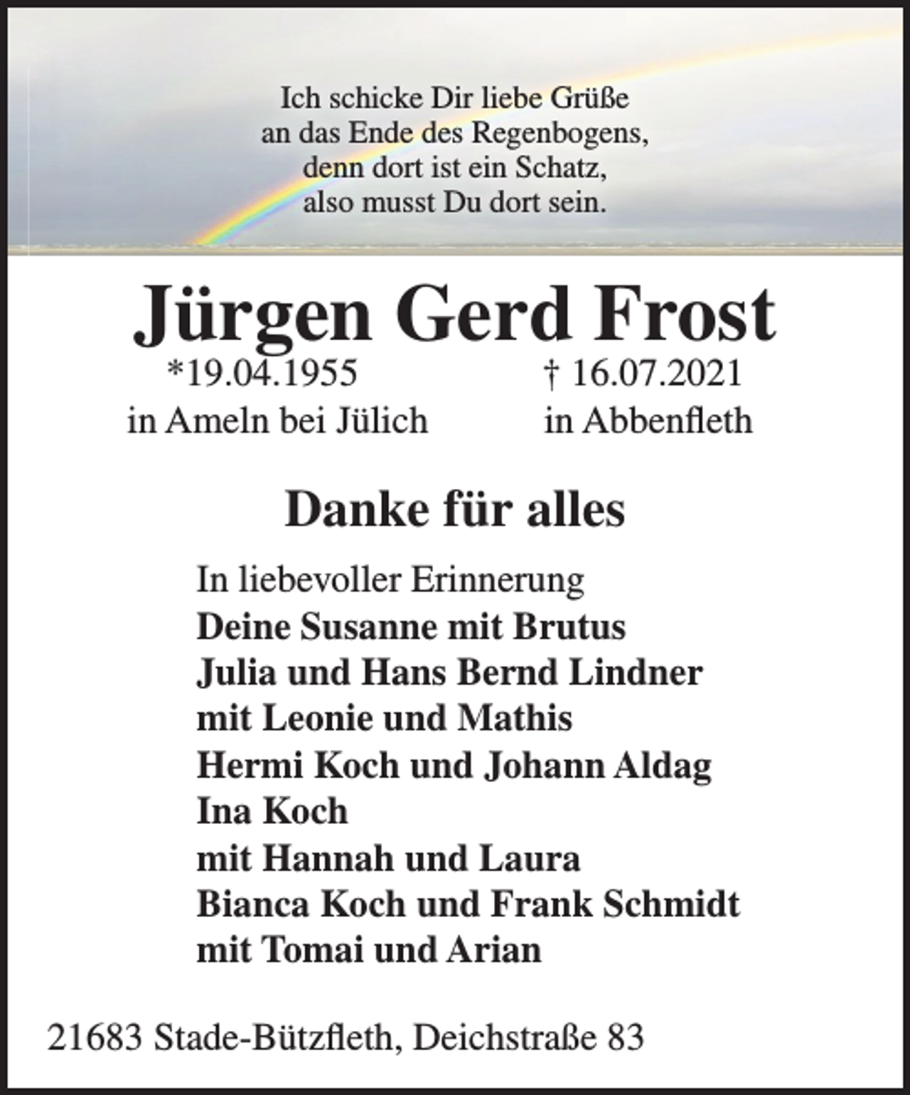 <p>Ich schicke Dir liebe Grüße<br />an das Ende des Regenbogens,<br />denn dort ist ein Schatz,<br />also musst Du dort sein.</p>
<p>Jürgen Gerd Frost</p>
<p>*19.04.1955 + 16.07.2021<br />in Ameln bei Jülich in Abbenfleth</p>
<p>Danke für alles</p>
<p>In liebevoller Erinnerung<br />Deine Susanne mit Brutus<br />Julia und Hans Bernd Linder<br />mit Leonie und Mathis<br />Hermi Koch und Johann Aldag<br />Ina Koch<br />mit Hannah und Laura<br />Bianca Koch und Frank Schmidt<br />mit Tomai und Arian</p>
<p>21683 Stade-Bützfleth, Deichstraße 83</p>