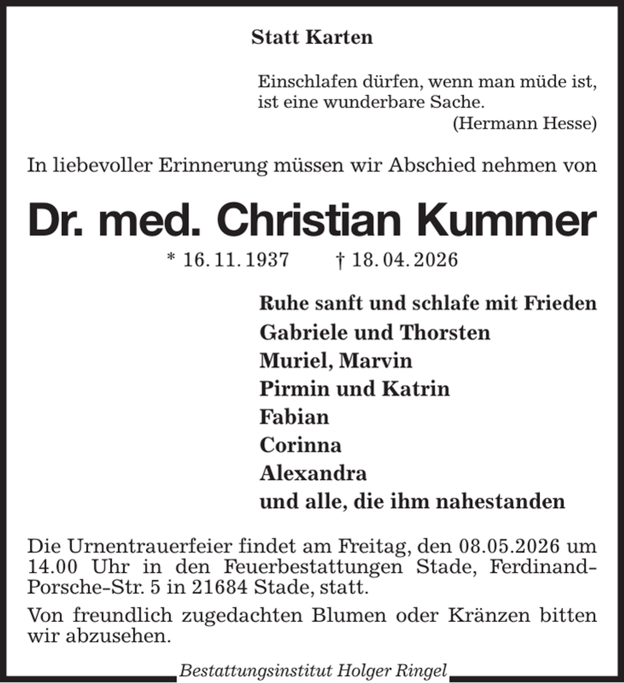 <p>Statt Karten<br />Einschlafen dürfen, wenn man müde ist,<br />ist eine wunderbare Sache.<br />(Hermann Hesse)<br />In liebevoller Erinnerung müssen wir Abschied nehmen von<br />Dr. med. Christian Kummer<br />* 16. 11. 1937 † 18. 04. 2026<br />Ruhe sanft und schlafe mit Frieden<br />Gabriele und Thorsten<br />Muriel, Marvin<br />Pirmin und Katrin<br />Fabian<br />Corinna<br />Alexandra<br />und alle, die ihm nahestanden<br />Die Urnentrauerfeier findet am Freitag, den 08.05.2026 um 14.00 Uhr in den Feuerbestattungen Stade, Ferdinand-<br />Porsche-Str. 5 in 21684 Stade, statt.<br />Von freundlich zugedachten Blumen oder Kränzen bitten wir abzusehen.<br />Bestattungsinstitut Holger Ringel</p>